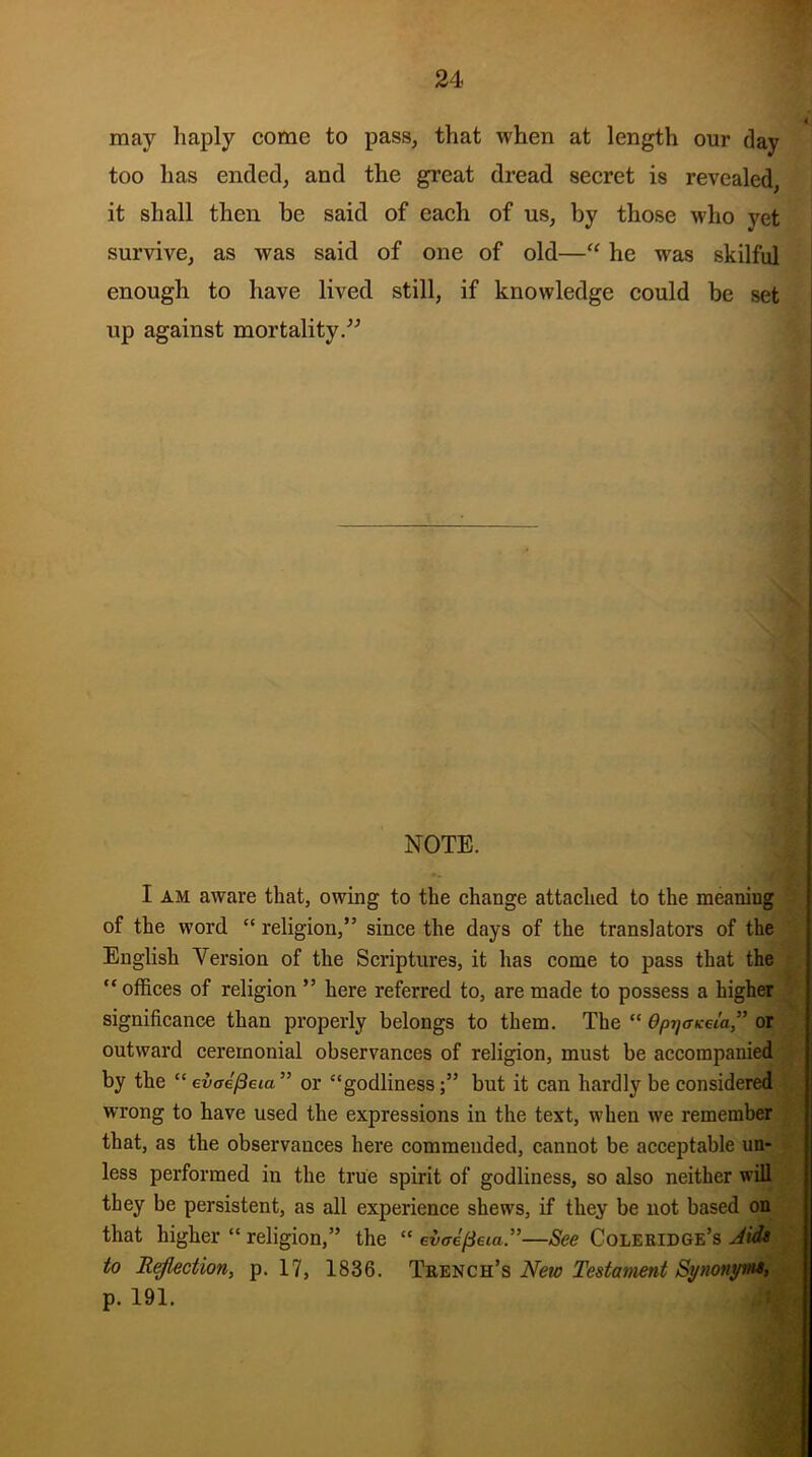 may haply come to pass, that when at length our day too has ended, and the great dread secret is revealed, it shall then be said of each of us, by those who yet survive, as was said of one of old—“ he was skilful enough to have lived still, if knowledge could be set up against mortality.” NOTE. I am aware that, owing to the change attached to the meaniug of the word “ religion,” since the days of the translators of the English Version of the Scriptures, it has come to pass that the “offices of religion ” here referred to, are made to possess a higher significance than properly belongs to them. The “ dpijcicei'a” or outward ceremonial observances of religion, must be accompanied by the “evaefteia” or “godliness;” but it can hardly be considered wrong to have used the expressions in the text, when we remember that, as the observances here commended, cannot be acceptable un- less performed in the true spirit of godliness, so also neither will they be persistent, as all experience shews, if they be not based on that higher “ religion,” the “ evaepeia.”—See Coleridge’s Aid* to Reflection, p. 17, 1836. Trench’s New Testament Synonyw*, p. 191.