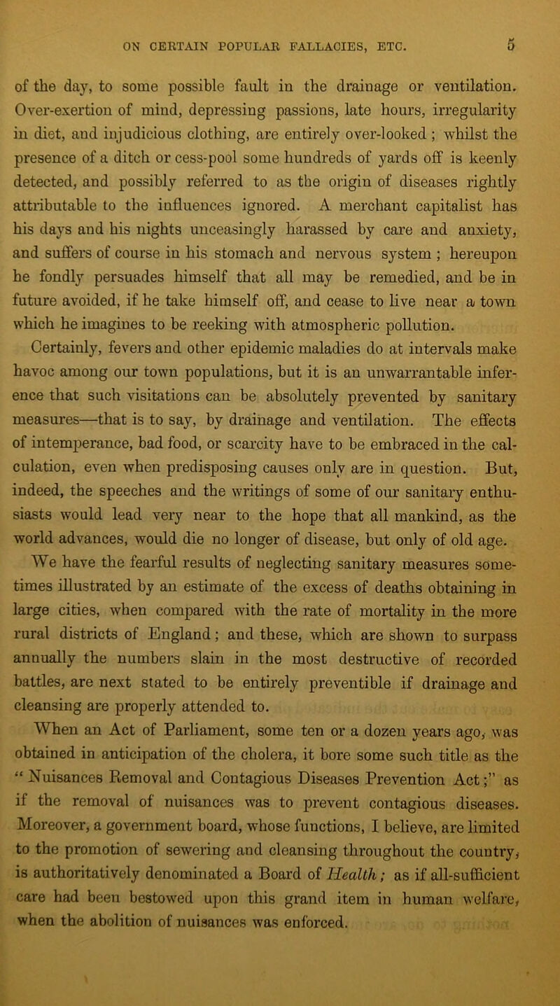of the day, to some possible fault iu the drainage or ventilation. Over-exertion of mind, depressing passions, late hours, irregularity in diet, and injudicious clothing, are entirely over-looked ; whilst the presence of a ditch or cess-pool some hundreds of yards off is keenly detected, and possibly referred to as the origin of diseases rightly attributable to the influences ignored. A merchant capitalist has his days and his nights unceasingly harassed by care and anxiety, and suffers of course in his stomach and nervous system ; hereupon he fondly persuades himself that all may be remedied, and be in future avoided, if he take himself off, and cease to live near a town which he imagines to be reeking with atmospheric pollution. Certainly, fevers and other epidemic maladies do at intervals make havoc among our town populations, but it is an unwarrantable infer- ence that such visitations can be absolutely prevented by sanitary measures—that is to say, by drainage and ventilation. The effects of intemperance, bad food, or scarcity have to be embraced in the cal- culation, even when predisposing causes only are in question. But, indeed, the speeches and the writings of some of our sanitary enthu- siasts would lead very near to the hope that all mankind, as the world advances, would die no longer of disease, but only of old age. We have the fearful results of neglecting sanitary measures some- times illustrated by an estimate of the excess of deaths obtaining in large cities, when compared with the rate of mortality in the more rural districts of England; and these, which are shown to surpass annually the numbers slam in the most destructive of recorded battles, are next stated to be entirely preventible if drainage and cleansing are properly attended to. When an Act of Parliament, some ten or a dozen years ago, was obtained in anticipation of the cholera, it bore some such title as the “ Nuisances Removal and Contagious Diseases Prevention Actas if the removal of nuisances was to prevent contagious diseases. Moreover, a government board, whose functions, I believe, are limited to the promotion of sewering and cleansing throughout the country, is authoritatively denominated a Board of Health; as if all-sufficient care had been bestowed upon this grand item in human welfare, when the abolition of nuisances was enforced.