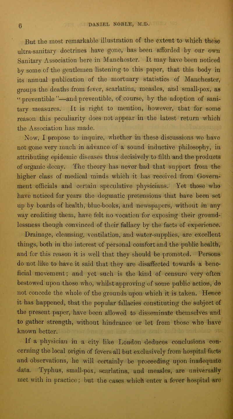 (3 But the most remarkable illustration of the extent to which these ultra-sanitary doctrines have gone, has been afforded by our own Sanitary Association here in Manchester. It may have been noticed by some of the gentlemen listening to this paper, that this body in its annual publication of the mortuary statistics of Manchester, groups the deaths from fever, scarlatina, measles, and small-pox, as “ preventible ”—and preventible, of course, by the adoption of sani- tary measures. It is right to mention, however, that for some reason this peculiarity does not appear in the latest return which the Association has made. Now, I propose to inquire, whether in these discussions we have not gone very much in advance of a sound inductive philosophy, in attributing epidemic diseases thus decisively to filth and the products of organic decay. The theory has never had that support from the higher class of medical minds which it has received from Govern- ment officials and certain speculative physicians. Yet those who have noticed for years the dogmatic pretensions that have been set up by boards of health, blue-books, and newspapers, without in any way crediting them, have felt no vocation for exposing their ground- lessness though convinced of their fallacy by the facts of experience. Drainage, cleansing, ventilation, and water-supplies, are excellent things, both in the interest of personal comfort and the public health, and for this reason it is well that they should be promoted. Persons do not like to have it said that they are disaffected towards a bene- ficial movement; and yet such is the kind of censure very often bestowed upon those who, whilst approving of some public action, do not concede the whole of the grounds upon which it is taken. Hence it has happened, that the popular fallacies constituting the subject of the present paper, have been allowed to disseminate themselves and to gather strength, without hindrance or let from those who have known better. If a physician in a city like London deduces conclusions con- cerning the local origin of fevers all but exclusively from hospital facta and observations, he will certainly be proceeding upon inadequate data. Typhus, small-pox, scarlatina, and measles, are universally met with in practice; but the cases which enter a fever hospital are