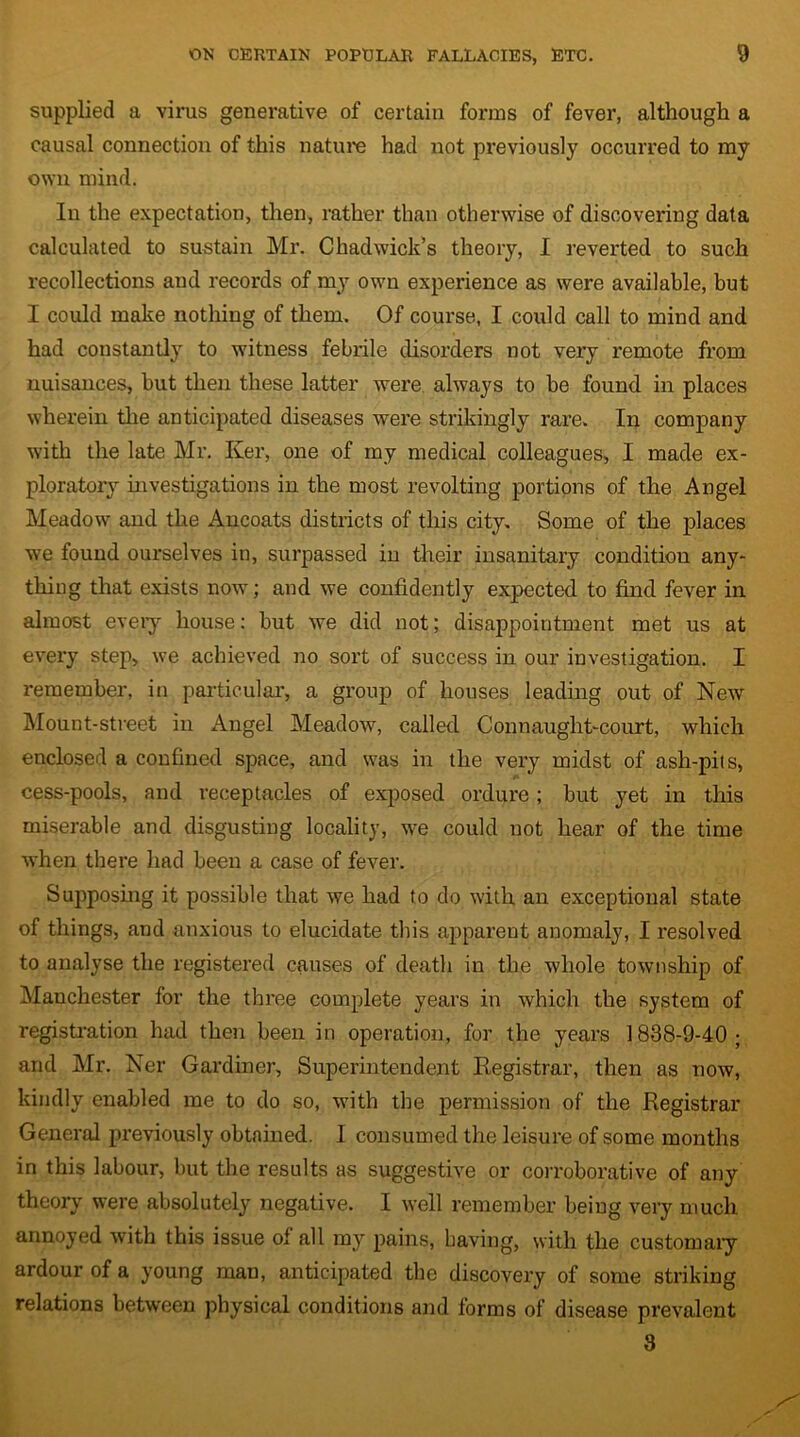 supplied a virus generative of certain forms of fever, although a causal connection of this nature had not previously occurred to my own mind. In the expectation, then, rather than otherwise of discovering data calculated to sustain Mr. Chadwick’s theory, I reverted to such recollections and records of my own experience as were available, but I could make nothing of them. Of course, I could call to mind and had constantly to witness febrile disorders not very remote from nuisances, but then these latter were always to be found in places wherein the anticipated diseases were strikingly rare. In company with the late Mr. Ker, one of my medical colleagues, I made ex- ploratory investigations in the most revolting portions of the Angel Meadow and the Ancoats districts of this city. Some of the places we found ourselves in, surpassed in their insanitary condition any- thing that exists now; and we confidently expected to find fever in almost every house: but we did not; disappointment met us at every step, we achieved no sort of success in our investigation. I remember, in particular, a group of houses leading out of New Mount-street in Angel Meadow, called Connaught-court, which enclosed a confined space, and was in the very midst of ash-pils, cess-pools, and receptacles of exposed ordure; but yet in this miserable and disgusting locality, we could not hear of the time when there had been a case of fever. Supposing it possible that we had to do with an exceptional state of things, and anxious to elucidate this apparent anomaly, I resolved to analyse the registered causes of death in the whole township of Manchester for the three complete years in which the system of registration had then been in operation, for the years 1838-9-40; and Mr. Ner Gardiner, Superintendent Registrar, then as now, kindly enabled me to do so, with the permission of the Registrar General previously obtained. I consumed the leisure of some months in this labour, but the results as suggestive or corroborative of any theory were absolutely negative. I well remember being very much annoyed with this issue of all my pains, having, with the customaiy ardour of a young man, anticipated the discovery of some striking relations between physical conditions and forms of disease prevalent 3