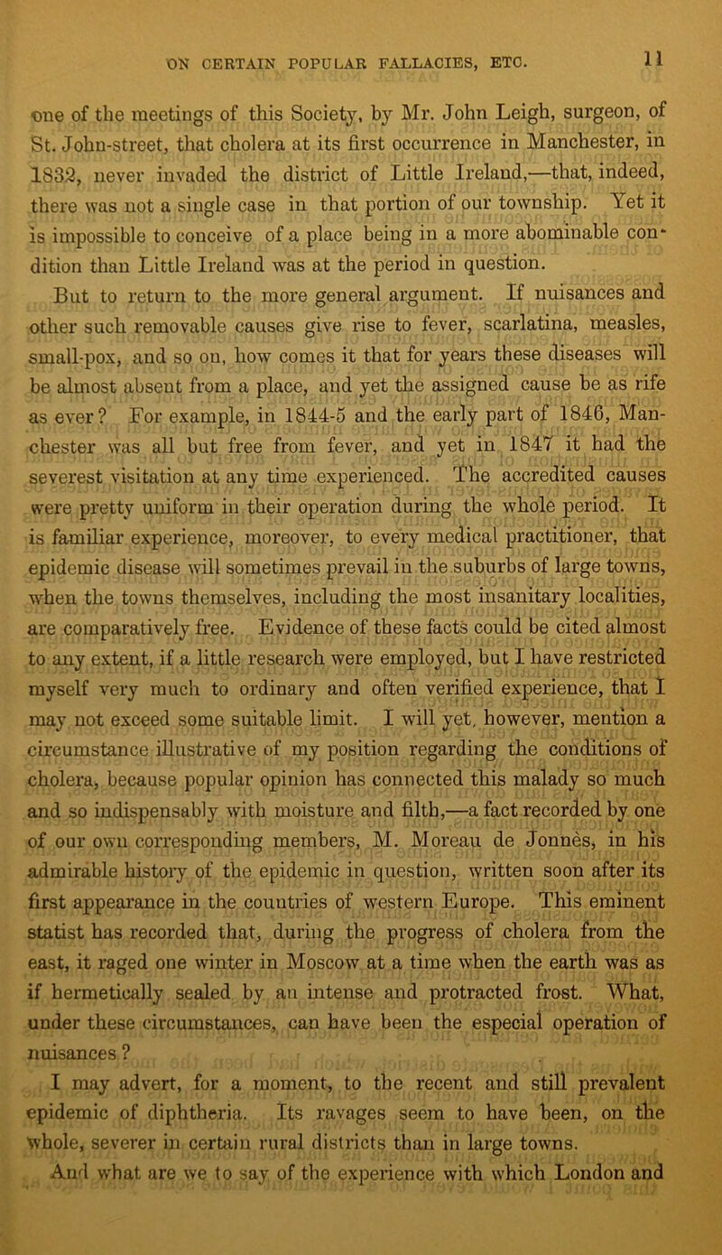 one of the meetings of this Society, by Mr. John Leigh, surgeon, of St. John-street, that cholera at its first occurrence in Manchester, in 1832, never invaded the district of Little Ireland,—that, indeed, there was not a single case in that portion of our township, let it is impossible to conceive of a place being in a more abominable con* dition than Little Ireland was at the period in question. But to return to the more general argument. If nuisances and other such removable causes give rise to fever, scarlatina, measles, small-pox, and so on, how comes it that for years these diseases will be almost absent from a place, and yet the assigned cause be as rife as ever? For example, in 1844-5 and the early part of 1846, Man- chester was all but free from fever, and yet in 1847 it had the severest visitation at any time experienced. The accredited causes were pretty uniform in their operation during the whole period. It is familiar experience, moreover, to every medical practitioner, that epidemic disease will sometimes prevail in the suburbs of large towns, when the towns themselves, including the most insanitary localities, are comparatively free. Evidence of these facts could be cited almost to any extent, if a little research were employed, but I have restricted myself very much to ordinary and often verified experience, that I may not exceed some suitable limit. I will yet, however, mention a circumstance illustrative of my position regarding the conditions of cholera, because popular opinion has connected this malady so much and so indispensably with moisture and filth,—a fact recorded by one of our own corresponding members, M. Moreau cle Jonnes* in his admirable history of the epidemic in question, written soon after its first appearance in the countries of western Europe. This eminent statist has recorded that, during the progress of cholera from the east, it raged one winter in Moscow at a time when the earth was as if hermetically sealed by an intense and protracted frost. What, under these circumstances, can have been the especial operation of nuisances ? I may advert, for a moment, to the recent and still prevalent epidemic of diphtheria. Its ravages seem to have been, on the whole, severer in certain rural districts than in large towns. And what are we to say of the experience with which London and