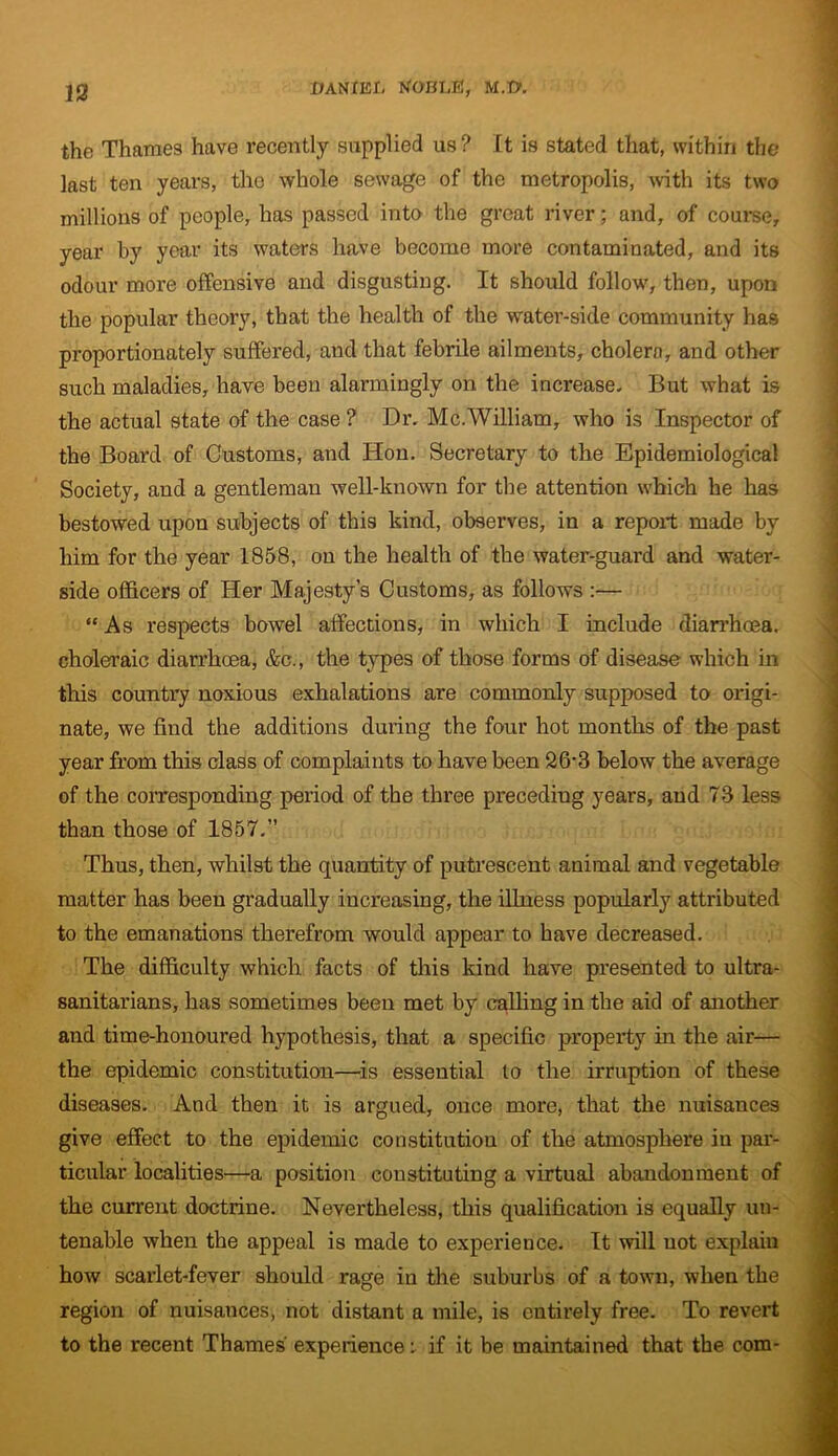 the Thames have recently supplied us? It is stated that, within the last ten years, the whole sewage of the metropolis, with its two millions of people, has passed into the great river; and, of course, year by year its waters have become more contaminated, and its odour more offensive and disgusting. It should follow, then, upon the popular theory, that the health of the water-side community has proportionately suffered, and that febrile ailments, cholera, and other such maladies, have been alarmingly on the increase- But what is the actual state of the case ? Dr. Me.William, who is Inspector of the Board of Customs, and Hon. Secretary to the Epidemiological Society, and a gentleman well-known for the attention which he has bestowed upon subjects of this kind, observes, in a report made by him for the year 1858, on the health of the water-guard and water- side officers of Her Majesty’s Customs, as follows :— “ As respects bowel affections, in which I include diarrhoea, choleraic diarrhoea, &c., the types of those forms of disease which in this country noxious exhalations are commonly supposed to origi- nate, we find the additions during the four hot months of the past year from this class of complaints to have been 26rr3 below the average of the corresponding period of the three preceding years, and 73 less than those of 1857.” Thus, then, whilst the quantity of putrescent animal and vegetable matter has been gradually increasing, the illness popularly attributed to the emanations therefrom would appear to have decreased. The difficulty which facts of this kind have presented to ultra- sanitarians, has sometimes been met by calling in the aid of another and time-honoured hypothesis, that a specific property in the air— the epidemic constitution—is essential to the irruption of these diseases. And then it is argued, once more, that the nuisances give effect to the epidemic constitution of the atmosphere in par- ticular localities—a position constituting a virtual abandonment of the current doctrine. Nevertheless, this qualification is equally un- tenable when the appeal is made to experience. It will not explain how scarlet-fever should rage in the suburbs of a town, when the region of nuisauces, not distant a mile, is entirely free. To revert to the recent Thames experiences if it be maintained that the com-
