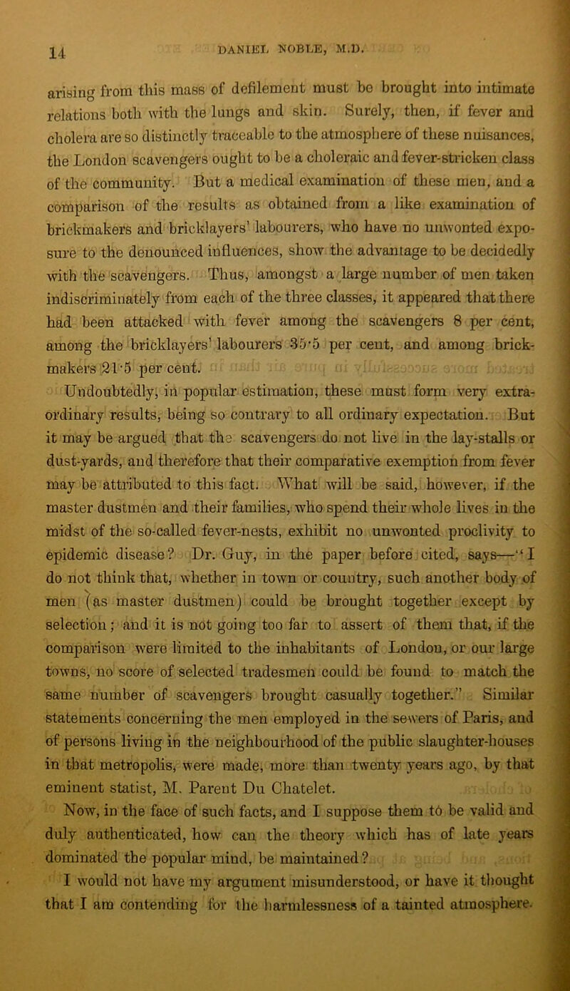 arising from this mass of defilement must be brought into intimate relations both with the lungs and skin. Surely, then, if fever and cholera are so distinctly traceable to the atmosphere of these nuisances, the London scavengers ought to be a choleraic and fever-stricken class of the community. But a medical examination of these men, and a comparison of the results as obtained from a like examination of brickmakers and bricklayers’ labourers, who have no unwonted expo- sure to the denounced influences, show the advantage to be decidedly with the scavengers. Thus, amongst a large number of men taken indiscriminately from each of the three classes, it appeared that there had been attacked with fever among the scavengers 8 per cent, among the bricklayers’ labourers 35-5 per cent, and among brick- makers 21-5 per cent. Undoubtedly, in popular estimation, these must form very extra- ordinary results, being so contrary to all ordinary expectation. But it may be argued that the scavengers do not live in the lay-stalls or dust-yards, and therefore that their comparative exemption from fever may be attributed to this fact. What will be said, however, if the master dustmen and their families, who spend their whole lives in the midst of the so-called fever-nests, exhibit no unwonted proclivity to epidemic disease? Dr. Guy, in the paper before cited, says—“I do not think that, whether in town or country, such another body of v men (as master dustmen) could be brought together except by selection ; and it is not going too far to assert of them that, if the comparison were limited to the inhabitants of London, or our large towns, no score of selected tradesmen could be found to match the same number of scavengers brought casually together.” Similar statements concerning the men employed in the sewers of Paris, and of persons living in the neighbourhood of the public slaughter-houses in that metropolis, were made, more than twenty years ago, by that eminent statist, M. Parent Du Chatelet. Now, in the face of such facts, and I suppose them to be valid and duly authenticated, how can the theory which has of late years dominated the popular mind, be maintained ? I would not have my argument misunderstood, or have it thought that I am contending for ihe harmlessness of a tainted atmosphere.