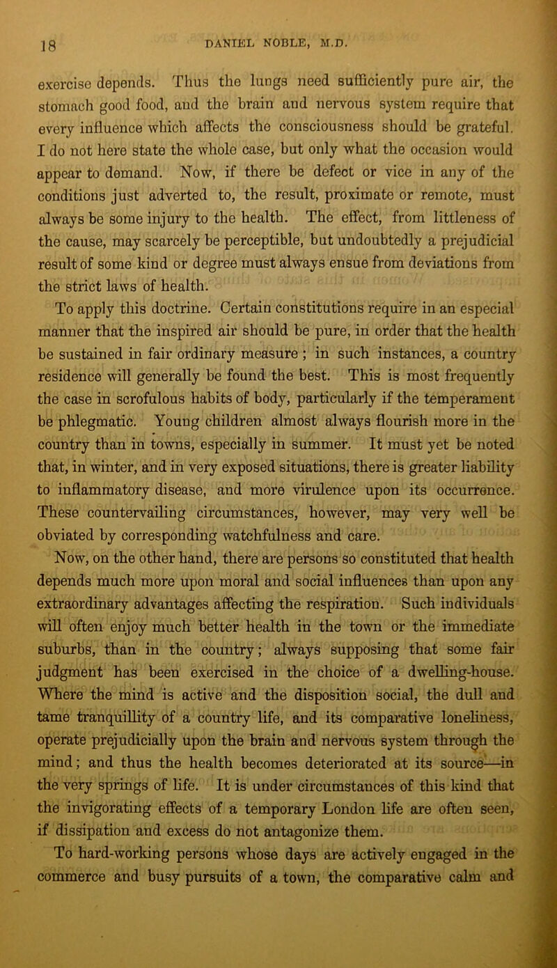 exercise depends. Thus the lungs need sufficiently pure air, the stomach good food, aud the brain and nervous system require that every influence which affects the consciousness should be grateful. I do not here state the whole case, but only what the occasion would appear to demand. Now, if there be defect or vice in any of the conditions just adverted to, the result, proximate or remote, must always be some injury to the health. The effect, from littleness of the cause, may scarcely be perceptible, but undoubtedly a prejudicial result of some kind or degree must always ensue from deviations from the strict laws of health. To apply this doctrine. Certain constitutions require in an especial manner that the inspired air should be pure, in order that the health be sustained in fair ordinary measure ; in such instances, a country residence will generally be found the best. This is most frequently the case in scrofulous habits of body, particularly if the temperament be phlegmatic. Youug children almost always flourish more in the country than in towns, especially in summer. It must yet be noted that, in winter, and in very exposed situations, there is greater liability to inflammatory disease, aud more virulence upon its occurrence. These countervailing circumstances, however, may very well be obviated by corresponding watchfulness and care. Now, on the other hand, there are persons so constituted that health depends much more upon moral and social influences than upon any extraordinary advantages affecting the respiration. Such individuals will often enjoy much better health in the town or the immediate suburbs, than in the country; always supposing that some fan- judgment has been exercised in the choice of a dwelling-house. Where the mind is active and the disposition social, the dull aud tame tranquillity of a country life, and its comparative loneliness, operate prejudicially upon the brain and nervous system through the mind; and thus the health becomes deteriorated at its source—in the very springs of life. It is under circumstances of this kind that the invigorating effects of a temporary London life axe often seen, if dissipation and excess do not antagonize them. To hard-working persons whose days are actively engaged in the commerce and busy pursuits of a town, the comparative calm and