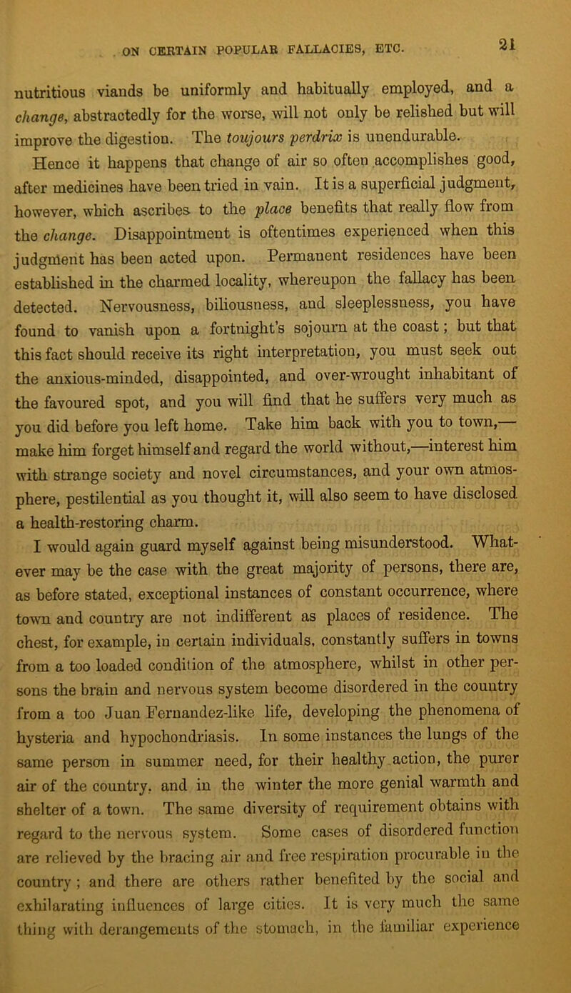 nutritious viands be uniformly and habitually employed, and a change, abstractedly for the worse, will not only be relished but will improve the digestion. The toujours perdrix is unendurable. Hence it happens that change of air so often accomplishes good, after medicines have been tried in vain. It is a superficial judgment, however, which ascribes to the place benefits that really flow fiom the change. Disappointment is oftentimes experienced when this judgment has been acted upon. Permanent residences have been established in the charmed locality, whereupon the fallacy has been detected. Nervousness, biliousness, and sleeplessness, you have found to vanish upon a fortnights sojourn at the coast; but that this fact should receive its right interpretation, you must seek out the anxious-minded, disappointed, and over-wrought inhabitant of the favoured spot, and you will find that he suffers very much as you did before you left home. Take him back with you to town, make him forget himself and regard the world without, interest him with strange society and novel circumstances, and your own atmos- phere, pestilential as you thought it, will also seem to have disclosed a health-restoring charm. I would again guard myself against being misunderstood. What- ever may be the case with the great majority of persons, there are, as before stated, exceptional instances of constant occurrence, where town and country are not indifferent as places of residence. The chest, for example, in certain individuals, constantly suffers in towns from a too loaded condition of the atmosphere, whilst in other per- sons the brain and nervous system become disordered in the country from a too Juan Fernandez-like life, developing the phenomena of hysteria and hypochondriasis. In some instances the lungs of the same person in summer need, for their healthy action, the purer air of the country, and in the winter the more genial warmth and shelter of a town. The same diversity of recpiirement obtains with regard to the nervous system. Some cases of disordered function are relieved by the bracing air and free respiration procurable in the country ; and there are others rather benefited by the social and exhilarating influences of large cities. Jt is very much the same thing with derangements of the stomach, in the familiar experience