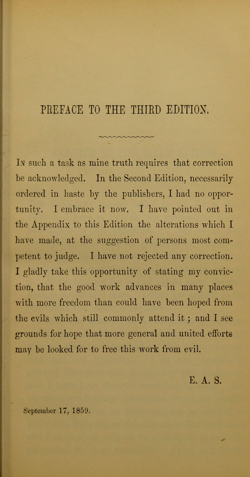 In such a task as mine truth requires that correction he acknowledged. In the Second Edition, necessarily ordered in haste by the publishers, I had no oppor- tunity. I embrace it now. I have pointed out in the Appendix to this Edition the alterations which I have made, at the suggestion of persons most com- petent to judge. I have not rejected any correction. I gladly take this opportunity of stating my convic- tion, that the good work advances in many places with more freedom than could have been hoped from the evils which still commonly attend it ; and I see grounds for hope that more general and united efforts may be looked for to free this work from evil. E. A. S. September 17, 1859.