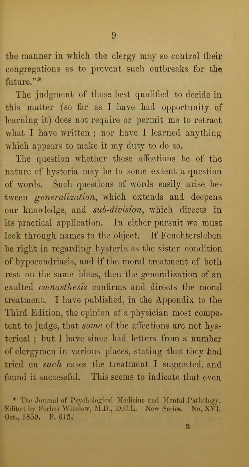 the manner in which the clergy may so control their congregations as to prevent such outbreaks for the future.”* The judgment of those best qualified to decide in this matter (so far as I have had opportunity of learning it) does not require or permit me to retract what I have written ; nor have I learned anything which appears to make it my duty to do so. The question whether these affections be of the nature of hysteria may be to some extent a question of words. Such questions of words easily arise be- tween generalization, which extends and deepens our knowledge, and sub-division, which directs in its practical application. In either pursuit we must look through names to the object. If Feuchtersleben be right in regarding hysteria as the sister condition of hypocondriasis, and if the moral treatment of both rest on the same ideas, then the generalization of an exalted cosnastliesis confirms and directs the moral treatment. I have published, in the Appendix to the Third Edition, the opinion of a physician most compe- tent to judge, that some of the affections are not hys- terical ; but I have since had letters from a number of clergymen in various places, stating that they had tried on such cases the treatment I suggested, and found it successful. This seems to indicate that even * The Journal of Psychological Medicine and Mental Pathology. Edited bv Forbes Winslow, M.D., D.C.L. New Series. No. XVI. Oct., 1851). P. CIS, B