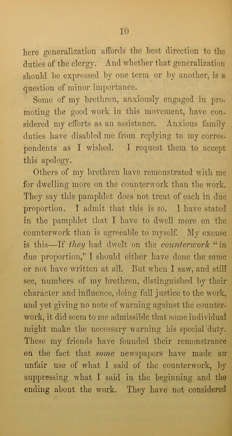 here generalization affords the best direction to the duties of the clergy. And whether that generalization should be expressed by one term or by another, is a question of minor importance. Some of my brethren, anxiously engaged in pro- moting the good work in this movement, have con- sidered my efforts as an assistance. Anxious family duties have disabled me from replying to my corres- pondents as I wished. I request them to accept this apology. Others of my brethren have remonstrated with me for dwelling more on the counterwork than the work. They say this pamphlet does not treat of each in due proportion. I admit that this is so. I have stated in the pamphlet that I have to dwell more on the counterwork than is agreeable to myself. My excuse is this—If they had dwelt on the counterwork “ in due proportion,” I should either have done the same or not have written at all. But when I saw, and still see, numbers of my brethren, distinguished by their character and influence, doing full justice to the work, and yet giving no note of warning against the counter- work, it did seem to me admissible that some individual might make the necessary warning his special duty. These my friends have founded their remonstrance on the fact that some newspapers have made an unfair use of what I said of the counterwork, by suppressing what I said in the beginning and the ending about the work. They have not considered