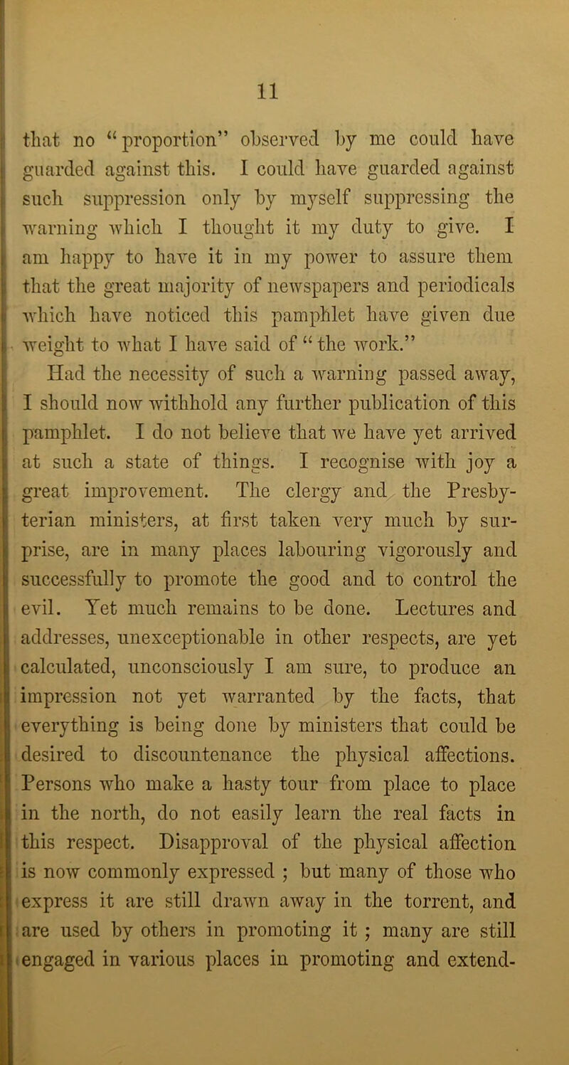 that no “proportion” observed by me could have guarded against this. I could have guarded against such suppression only by myself suppressing the warning which I thought it my duty to give. I 1 am happy to have it in my power to assure them that the great majority of newspapers and periodicals which have noticed this pamphlet have given due i weight to what I have said of “the work.” Had the necessity of such a warning passed away, I should now withhold any further publication of this pamphlet. I do not believe that we have yet arrived at such a state of things. I recognise with joy a great improvement. The clergy and the Presby- terian ministers, at first taken very much by sur- prise, are in many places labouring vigorously and successfully to promote the good and to control the evil. Yet much remains to be done. Lectures and addresses, unexceptionable in other respects, are yet i calculated, unconsciously I am sure, to produce an ^ impression not yet warranted by the facts, that everything is being done by ministers that could be [desired to discountenance the physical affections. Persons who make a hasty tour from place to place in the north, do not easily learn the real facts in this respect. Disapproval of the physical affection is now commonly expressed ; but many of those who express it are still drawn away in the torrent, and i. are used by others in promoting it ; many are still [ i engaged in various places in promoting and extend-