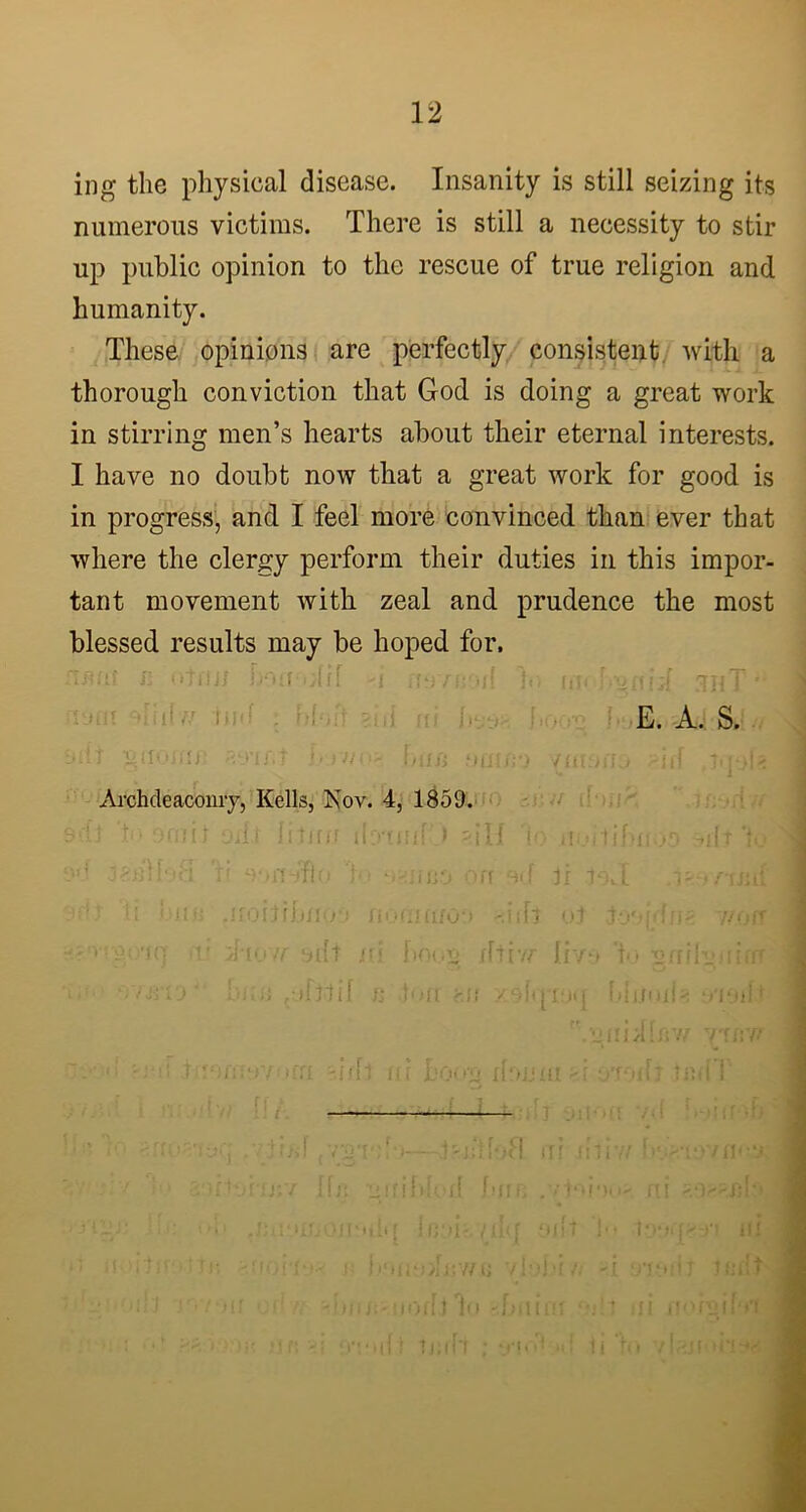 ing the physical disease. Insanity is still seizing its numerous victims. There is still a necessity to stir up public opinion to the rescue of true religion and humanity. These opinions are perfectly consistent with a thorough conviction that God is doing a great work in stirring men’s hearts about their eternal interests. I have no doubt now that a great work for good is in progress, and I feel more convinced than ever that where the clergy perform their duties in this impor- tant movement with zeal and prudence the most blessed results may be hoped for. final fi otnn i>uf oirf >i mn >/{ V, f.gnii :thT' E. A. S. i-dt gdcufin aymt \>rtibun omno /mono .-iff iq-jh Archdeaconry, Kells, Kov. 4, 1859. on,'it Oilt iiimr ibrt ini A 'io uoi tibnoo -ilT l. b s --ijifj on O'f jr i 9».L < in; .noitfbni.rj no VI (if09 'Jilt ot •loopf a - //off rq rii iio u silt m hoog iWviT five > to •ofifbuiim ' biii) oifttif n r.fl X9H|'R>q hbinih o*lOff 1 jin >1 l r>'// y'raw f ‘ fl >’/ Iffi 31/ft l • > boon [huiaai -- -f! ,?tbJ . V'O'T'.'f' :iblod firm ./mi ')««•< n i r * ;[,* (bjl i‘ii4 »ff, 1 * * / . f 1 V 1 1.1* j v i 1 1 1 I0o>[r O 111 fit>>!nw.u vInto ft _r £ j i | j t 't f• l ■ iOfftlo -Tiiiflf v !t ui noigifn . ► c,. j ' ■! ! 1