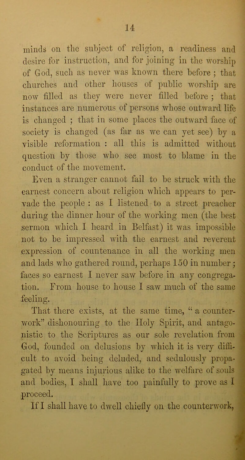 minds on the subject of religion, a readiness and desire for instruction, and for joining in the worship of God, such as never was known there before ; that churches and other houses of public worship are now filled as they were never filled before ; that instances are numerous of persons whose outward life is changed ; that in some places the outward face of society is changed (as far as we can yet see) by a visible reformation : all this is admitted without question by those who see most to blame in the conduct of the movement. Even a stranger cannot fail to be struck with the earnest concern about religion which appears to per- vade the people : as I listened to a street preacher during the dinner hour of the working men (the best sermon which I heard in Belfast) it was impossible not to be impressed with the earnest and reverent expression of countenance in all the working men and lads who gathered round, perhaps 150 in number ; faces so earnest I never saw before in any congrega- tion. From house to house I saw much of the same feeling. That there exists, at the same time, u a counter- work” dishonouring to the Holy Spirit, and antago- nistic to the Scriptures as our sole revelation from God, founded on delusions by which it is very diffi- cult to avoid being deluded, and sedulously propa- gated by means injurious alike to the welfare of souls and bodies, I shall have too painfully to prove as I proceed. If I shall have to dwell chiefly on the counterwork, ' :