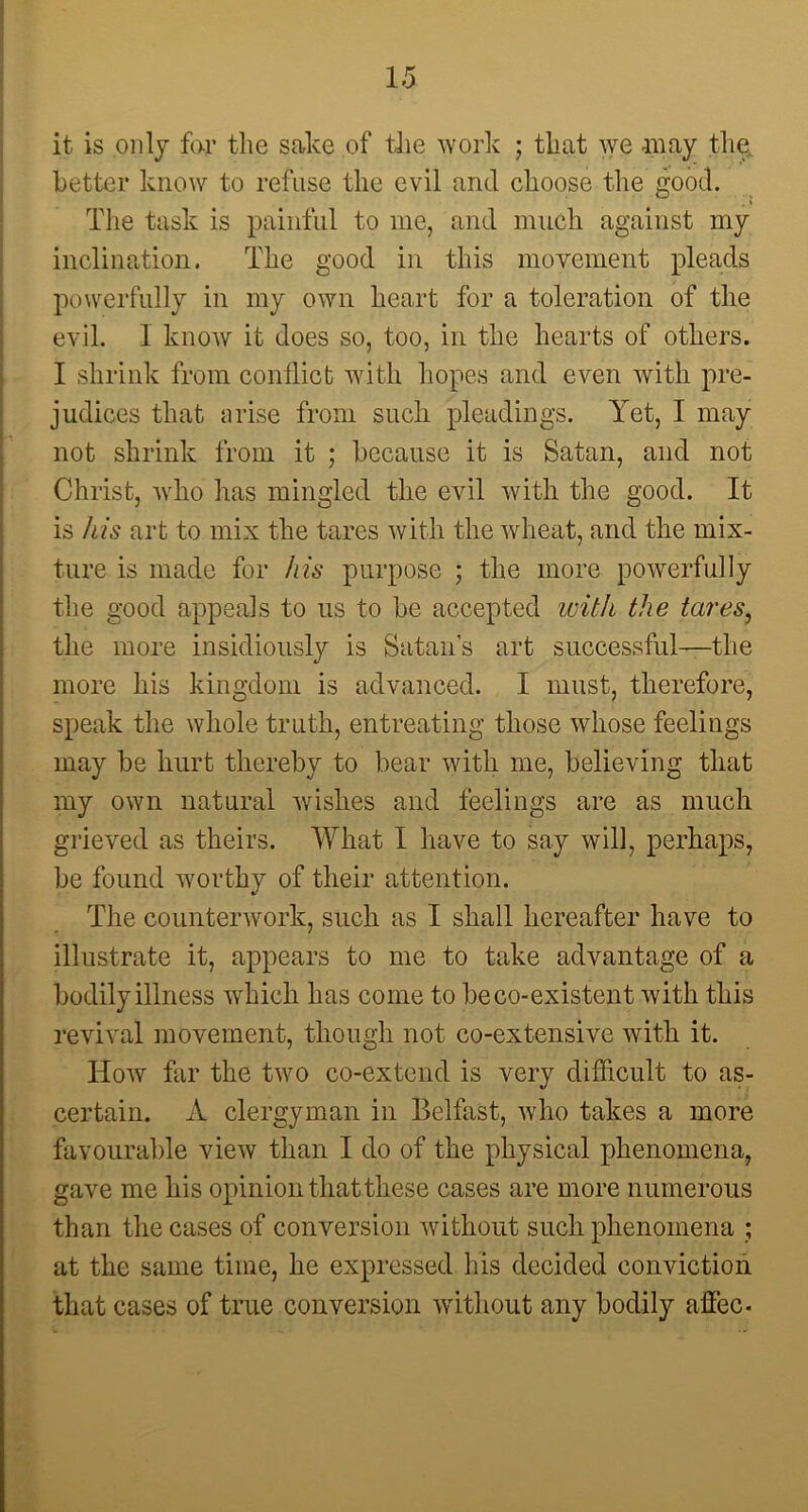 it is only far the sake of the work ; that we may the, better know to refuse the evil and choose the good. The task is painful to me, and much against my inclination. The good in this movement pleads powerfully in my own heart for a toleration of the evil. 1 know it does so, too, in the hearts of others. I shrink from conflict with hopes and even with pre- judices that arise from such, pleadings. Yet, I may not shrink from it ; because it is Satan, and not Christ, who has mingled the evil with the good. It is his art to mix the tares with the wheat, and the mix- ture is made for his purpose ; the more powerfully the good appeals to us to be accepted with the tares, the more insidiously is Satan's art successful—the more his kingdom is advanced. I must, therefore, speak the whole truth, entreating those whose feelings may be hurt thereby to bear with me, believing that my own natural wishes and feelings are as much grieved as theirs. What I have to say will, perhaps, be found worthy of their attention. The counterwork, such as I shall hereafter have to illustrate it, appears to me to take advantage of a bodily illness which has come to be co-existent with this revival movement, though not co-extensive with it. How far the two co-extend is very difficult to as- certain. A clergyman in Belfast, who takes a more favourable view than I do of the physical phenomena, gave me his opinion that these cases are more numerous than the cases of conversion without such phenomena ; at the same time, he expressed his decided conviction that cases of true conversion without any bodily affec.
