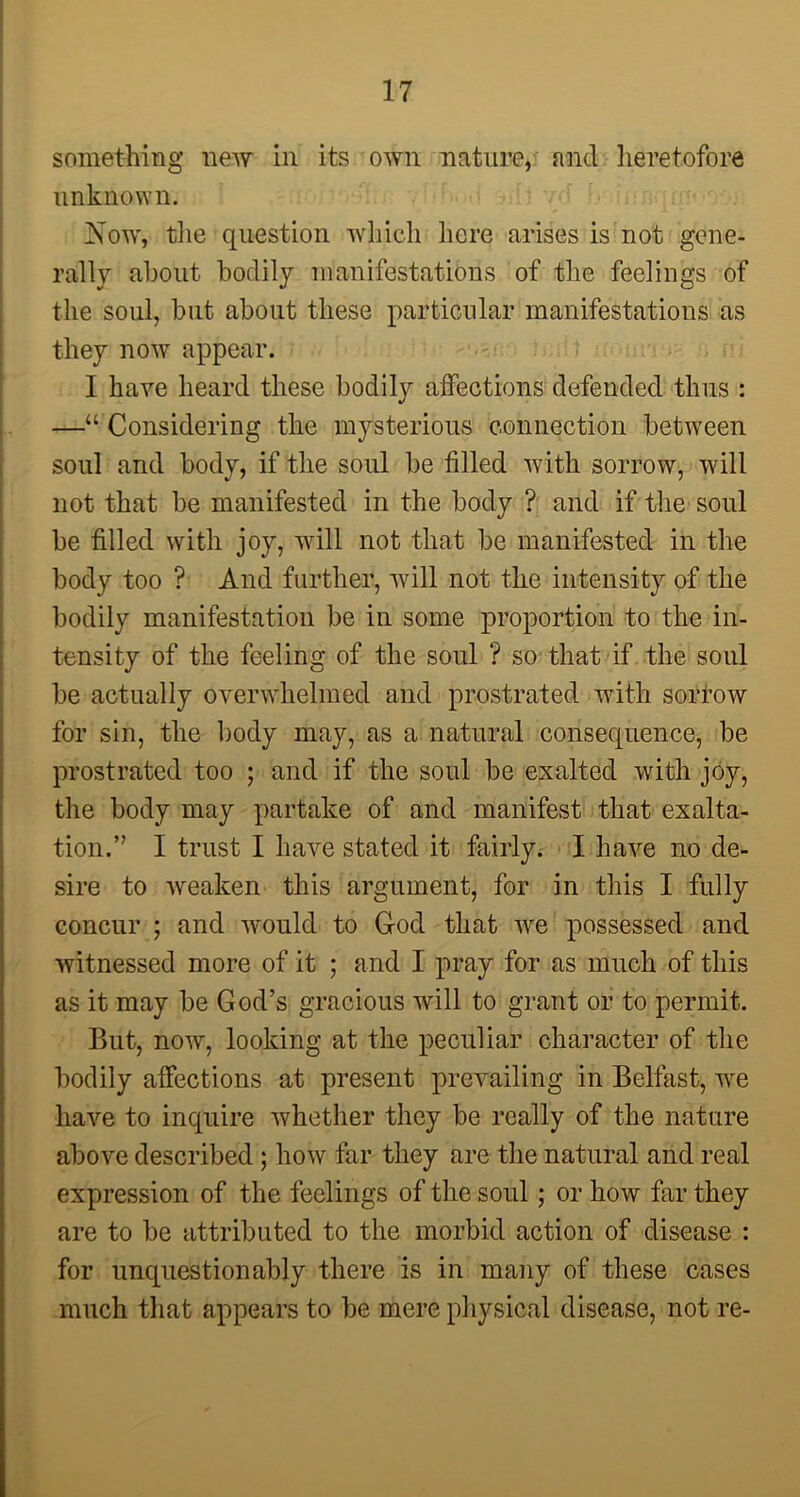 something new in its own nature, and heretofore unknown. Now, the question which here arises is not gene- rally about bodily manifestations of the feelings of the soul, but about these particular manifestations as they now appear. I have heard these bodily affections defended thus : —“ Considering the mysterious connection between soul and body, if the soul be tilled with sorrow, will not that be manifested in the body ? and if the soul be filled with joy, will not that be manifested in the body too ? And further, will not the intensity of the bodily manifestation be in some proportion to the in- tensity of the feeling of the soul ? so that if the soul be actually overwhelmed and prostrated with sorrow for sin, the body may, as a natural consequence, be prostrated too ; and if the soul be exalted with joy, the body may partake of and manifest that exalta- tion.” I trust I have stated it fairly. I have no de- sire to weaken this argument, for in this I fully concur ; and would to God that we possessed and witnessed more of it ; and I pray for as much of this as it may be God’s gracious will to grant or to permit. But, now, looking at the peculiar character of the bodily affections at present prevailing in Belfast, we have to inquire whether they be really of the nature above described; how far they are the natural and real expression of the feelings of the soul; or how far they are to be attributed to the morbid action of disease : for unquestionably there is in many of these cases much that appears to be mere physical disease, not re-