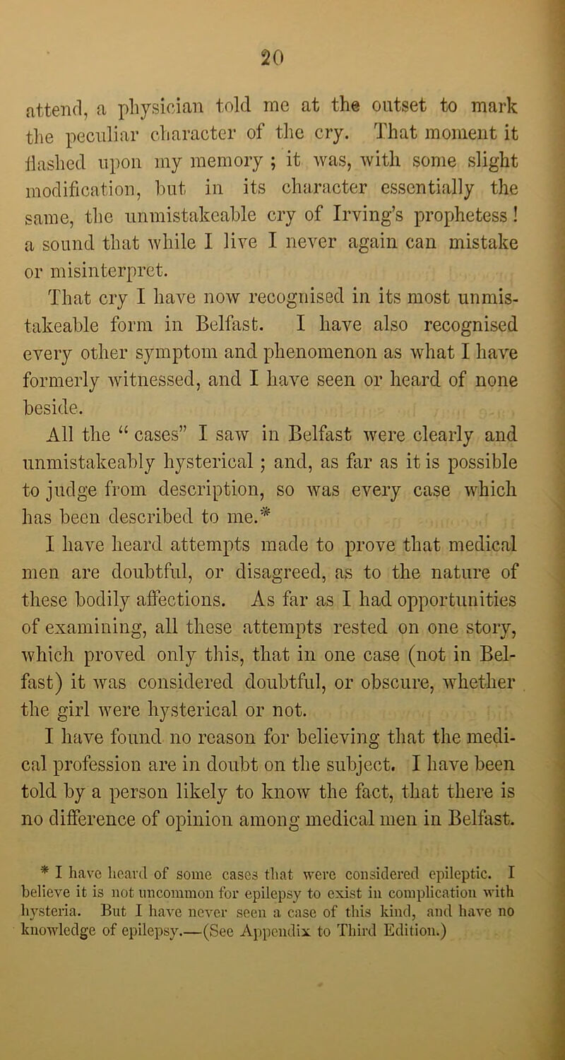 attend, a physician told me at the outset to mark the peculiar character of the cry. That moment it Hashed upon my memory ; it was, with some slight modification, but in its character essentially the same, the unmistakeable cry of Irving’s prophetess! a sound that while I live I never again can mistake or misinterpret. That cry I have now recognised in its most unmis- takeable form in Belfast. I have also recognised every other symptom and phenomenon as what I have formerly witnessed, and I have seen or heard of none beside. All the “ cases” I saw in Belfast were clearly and unmistakeably hysterical; and, as far as it is possible to judge from description, so was every case which has been described to me.* I have heard attempts made to prove that medical men are doubtful, or disagreed, as to the nature of these bodily affections. As far as I had opportunities of examining, all these attempts rested on one story, which proved only this, that in one case (not in Bel- fast) it was considered doubtful, or obscure, whether the girl were hysterical or not. I have found no reason for believing that the medi- cal profession are in doubt on the subject. I have been told by a person likely to know the fact, that there is no difference of opinion among medical men in Belfast. * I have heard of some cases that were considered epileptic. I believe it is not uncommon for epilepsy to exist in complication with hysteria. But I have never seen a case of this kind, and have no knowledge of epilepsy.—(See Appendix to Third Edition.)