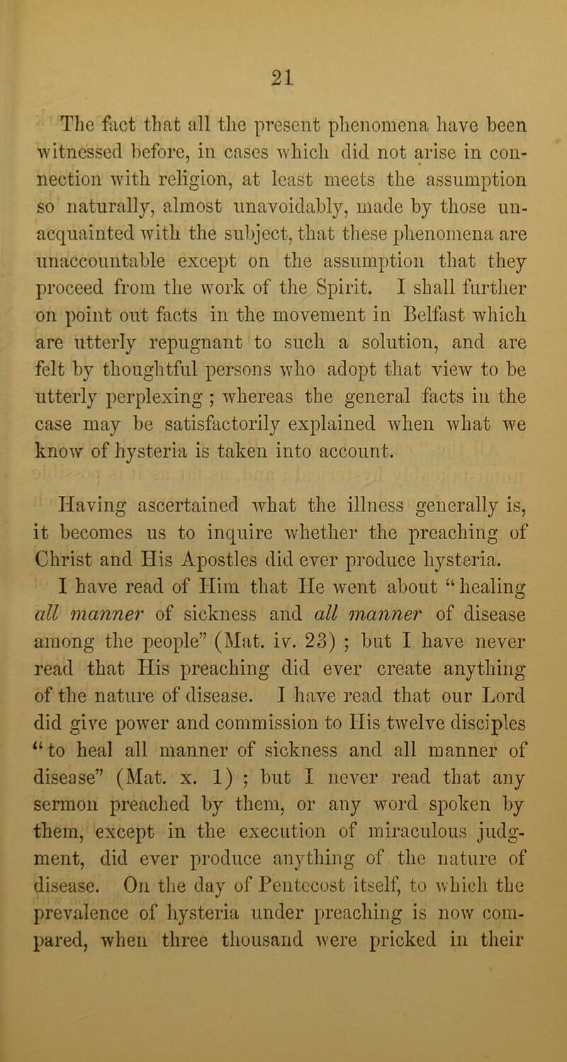 The fact that all the present phenomena have been witnessed before, in cases which did not arise in con- nection with religion, at least meets the assumption so naturally, almost unavoidably, made by those un- acquainted w7ith the subject, that these phenomena are unaccountable except on the assumption that they proceed from the work of the Spirit. I shall further on point out facts in the movement in Belfast which are utterly repugnant to such a solution, and are felt by thoughtful persons vdio adopt that view to be utterly perplexing ; whereas the general facts in the case may be satisfactorily explained when what w7e know of hysteria is taken into account. Iiaving ascertained what the illness generally is, it becomes us to inquire whether the preaching of Christ and His Apostles did ever produce hysteria. I have read of Him that He went about “healing all manner of sickness arid all manner of disease among the people” (Mat. iv. 23) ; but I have never read that His preaching did ever create anything of the nature of disease. I have read that our Lord did give power and commission to His twelve disciples “to heal all manner of sickness and all manner of disease” (Mat. x. 1) ; but I never read that any sermon preached by them, or any word spoken by them, except in the execution of miraculous judg- ment, did ever produce anything of the nature of disease. On the day of Pentecost itself, to which the prevalence of hysteria under preaching is now com- pared, when three thousand were pricked in their