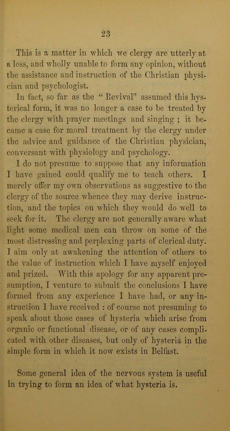This is a matter in which we clergy are utterly at a loss, and wholly unable to form any opinion, without the assistance and instruction of the Christian physi- cian and psychologist. In fact, so far as the “ Revival” assumed this hys- terical form, it was no longer a case to be treated by the clergy with prayer meetings and singing ; it be- came a case for moral treatment by the clergy under the advice and guidance of the Christian physician, conversant with physiology and psychology. I do not presume to suppose that any information I have gained could qualify me to teach others. I merely offer my own observations as suggestive to the clergy of the source whence they may derive instruc- tion, and the topics on which they would do well to seek for it. The clergy are not generally aware what light some medical men can throw on some of the most distressing and perplexing parts of clerical duty. I aim only at awakening the attention of others to the value of instruction which I have myself enjoyed and prized. With this apology for any apparent pre- sumption, I venture to submit the conclusions I have formed from any experience I have had, or any in- struction I have received : of course not presuming to speak about those cases of hysteria which arise from organic or functional disease, or of any cases compli- cated with other diseases, but only of hysteria in the simple form in which it now exists in Belfast. Some general idea of the nervous system is useful in trying to form an idea of what hysteria is.
