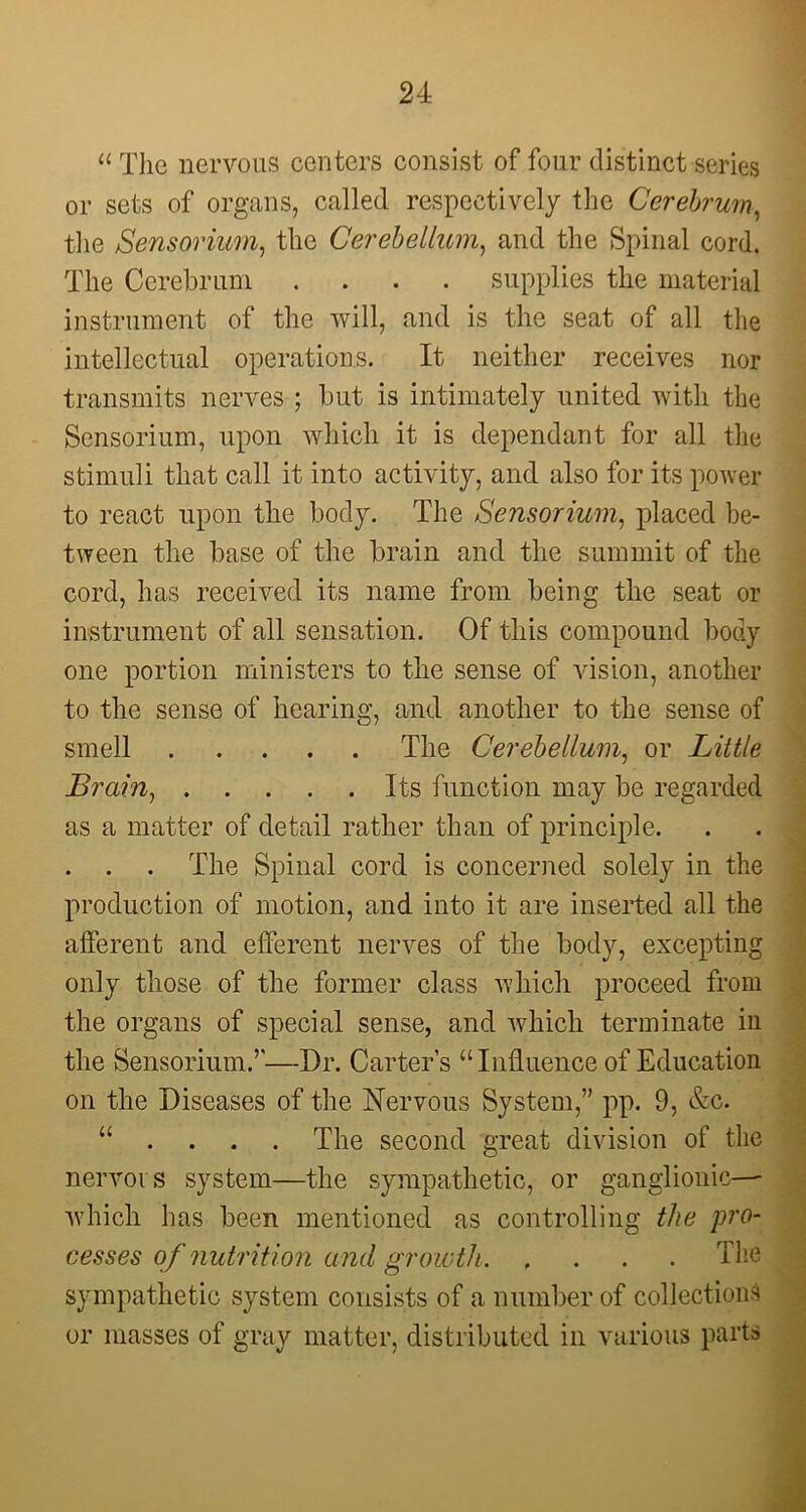 “ Tlie nervous centers consist of four distinct series or sets of organs, called respectively the Cerebrum, the Sensorium, the Cerebellum, and the Spinal cord. The Cerebrum .... supplies the material instrument of the will, and is the seat of all the intellectual operations. It neither receives nor transmits nerves ; but is intimately united with the Sensorium, upon which it is dependant for all the stimuli that call it into activity, and also for its power to react upon the body. The Sensorium, placed be- tween the base of the brain and the summit of the cord, has received its name from being the seat or instrument of all sensation. Of this compound body one portion ministers to the sense of vision, another to the sense of hearing, and another to the sense of smell The Cerebellum, or Little Brain1 Its function may be regarded as a matter of detail rather than of principle. The Spinal cord is concerned solely in the production of motion, and into it are inserted all the afferent and efferent nerves of the body, excepting only those of the former class which proceed from the organs of special sense, and which terminate in the Sensorium.’'—Dr. Carter’s “Influence of Education on the Diseases of the Nervous System,” pp. 9, &c. u ... . The second great division of the nervoi s system—the sympathetic, or ganglionic— which has been mentioned as controlling the pro- cesses of nutrition and growth The sympathetic system consists of a number of collections or masses of gray matter, distributed in various parts