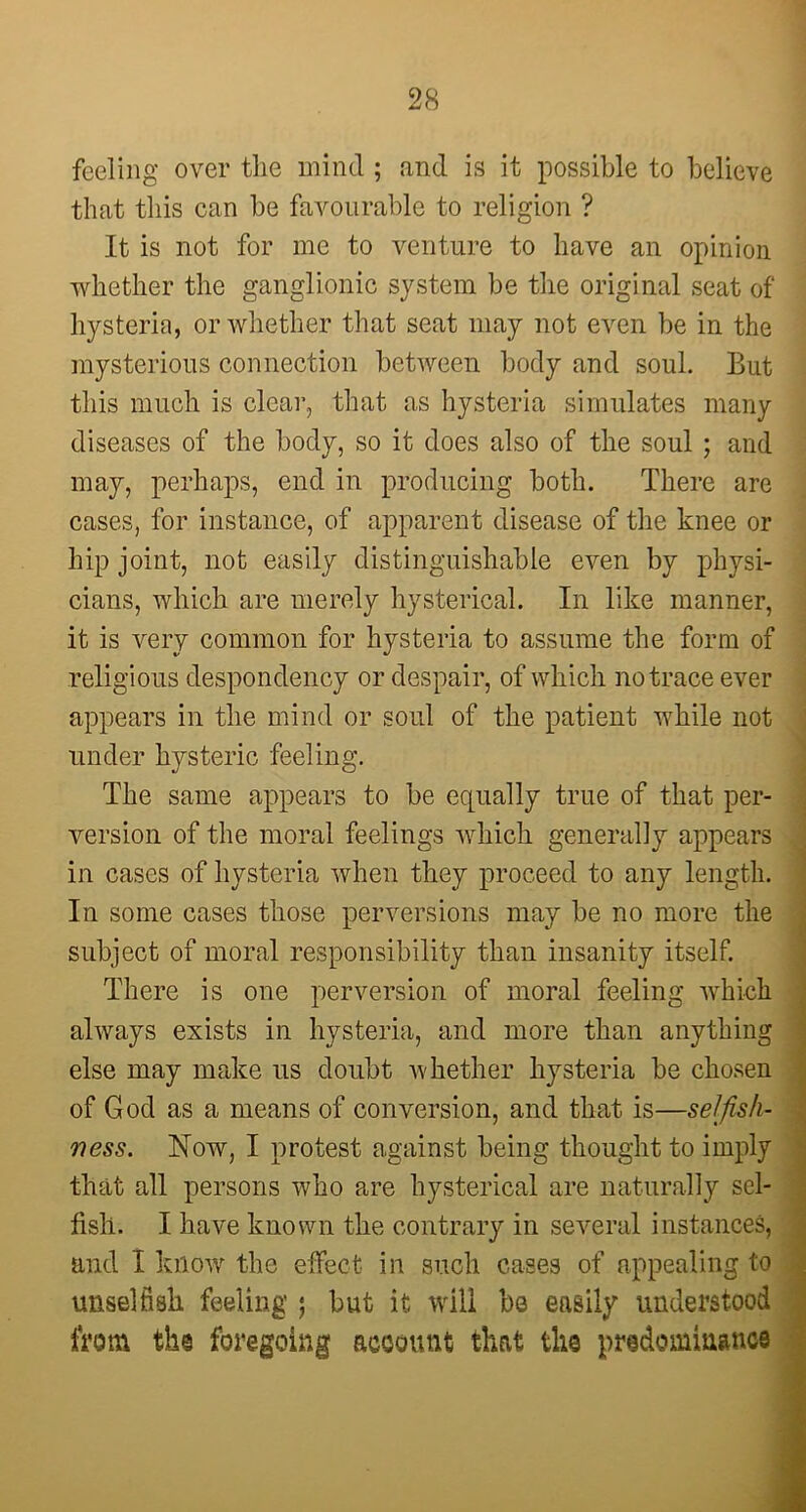 feeling over the mind ; and is it possible to believe that this can be favourable to religion ? It is not for me to venture to have an opinion whether the ganglionic system be the original seat of hysteria, or whether that seat may not even be in the mysterious connection between body and soul. But this much is clear, that as hysteria simulates many diseases of the body, so it does also of the soul ; and may, perhaps, end in producing both. There are cases, for instance, of apparent disease of the knee or hip joint, not easily distinguishable even by physi- cians, which are merely hysterical. In like manner, it is very common for hysteria to assume the form of religious despondency or despair, of which no trace ever appears in the mind or soul of the patient while not under hysteric feeling. The same appears to be equally true of that per- version of the moral feelings which generally appears in cases of hysteria when they proceed to any length. In some cases those perversions may be no more the subject of moral responsibility than insanity itself. There is one perversion of moral feeling which always exists in hysteria, and more than anything chosen of God as a means of conversion, and that is—selfish- ness. Now, I protest against being thought to imply that all persons who are hysterical are naturally sel- fish. I have known the contrary in several instances, and I know the effect in such cases of appealing to unselfish feeling ; but it will be easily understood from the foregoing account that the predominance else may make ns doubt whether hysteria be