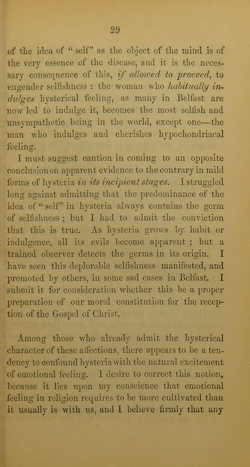 the very essence of the disease, and it is the neces- sary consequence of this, if allowed to proceed-, to engender selfishness : the woman who habitually in- dulges hysterical feeling, as many in Belfast are now led to indulge it, becomes the most selfish and unsympathetic being in the world, except one—the man who indulges and cherishes hypochondriacal feeling. I must suggest caution in coming to an opposite conclusion on apparent evidence to the contrary in mild forms of hysteria in its incipient stages. I struggled long against admitting that the predominance of the idea of “ self” in hysteria always contains the germ of selfishness ; but I had to admit the conviction that this is true. As hysteria grows by habit or indulgence, all its evils become apparent ; but a trained observer detects the germs in its origin. I have seen this deplorable selfishness manifested, and promoted by others, in some sad cases in Belfast. I submit it for consideration whether this be a proper preparation of our moral constitution for the recep- tion of the Gospel of Christ. Among those who already admit the hysterical character of these affections, there appears to be a ten- dency to confound hysteria with the natural excitement of emotional feeling. I desire to correct this notion, because it lies upon my conscience that emotional feeling in religion requires to be more cultivated than it usually is with us, and I believe firmly that any