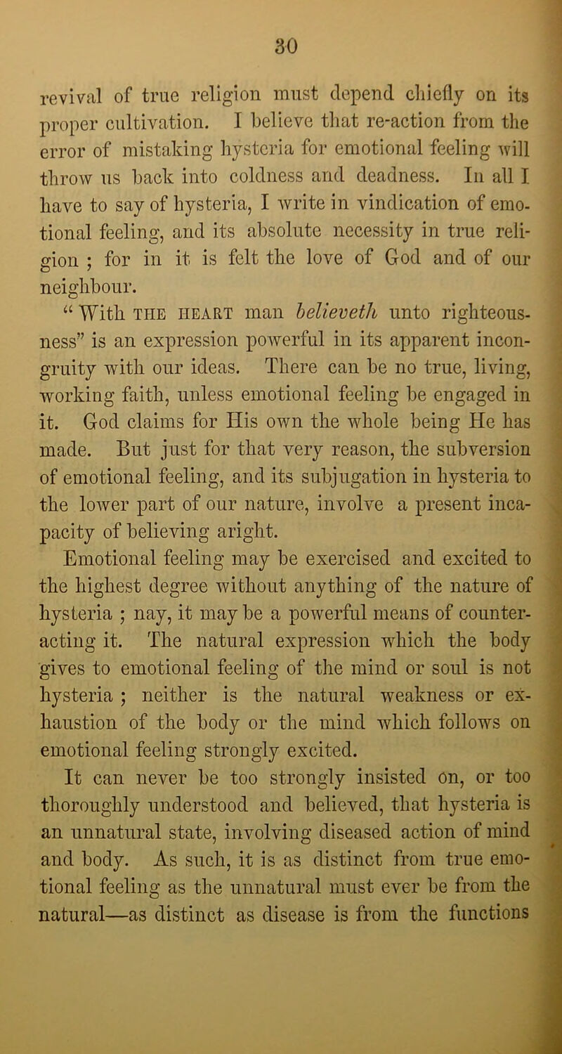 revival of true religion must depend chiefly on its proper cultivation. I believe that re-action from the error of mistaking hysteria for emotional feeling will throw us back into coldness and deadness. In all I have to say of hysteria, I write in vindication of emo- tional feeling, and its absolute necessity in true reli- gion ; for in it is felt the love of God and of our neighbour. “ With the heart man believeth unto righteous- ness” is an expression powerful in its apparent incon- gruity with our ideas. There can be no true, living, working faith, unless emotional feeling be engaged in it. God claims for His own the whole being He has made. But just for that very reason, the subversion of emotional feeling, and its subjugation in hysteria to the lower part of our nature, involve a present inca- pacity of believing aright. Emotional feeling may be exercised and excited to the highest degree without anything of the nature of hysteria ; nay, it may be a powerful means of counter- acting it. The natural expression which the body gives to emotional feeling of the mind or soul is not hysteria ; neither is the natural weakness or ex- haustion of the body or the mind which follows on emotional feeling strongly excited. It can never be too strongly insisted on, or too thoroughly understood and believed, that hysteria is an unnatural state, involving diseased action of mind and body. As such, it is as distinct from true emo- tional feeling as the unnatural must ever be from the natural—as distinct as disease is from the functions