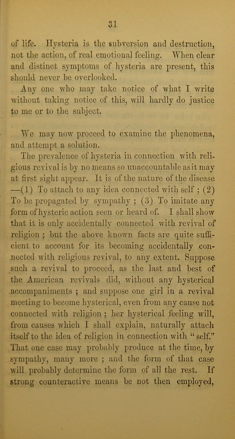 Ol of life. Hysterica is the subversion and destruction, not the action, of real emotional feeling. When clear and distinct symptoms of hysteria are present, this should never be overlooked. Any one who may take notice of what I write without taking notice of this, will hardly do justice to me or to the subject. We may now proceed to examine the phenomena, and attempt a solution. The prevalence of hysteria in connection with reli- gious revival is by no means so unaccountable as it may at first sight appear. It is of the nature of the disease —(1) To attach to any idea connected with self ; (2) To be propagated by sympathy ; (3) To imitate any form of hysteric action seen or heard of. I shall show that it is only accidentally connected with revival of religion ; but the above known facts are quite suffi- cient to account for its becoming accidentally con- nected Avith religious revival, to any extent. Suppose such a revival to proceed, as the last and best of the American revivals did, without any hysterical accompaniments ; and suppose one girl in a revival meeting to become hysterical, even from any cause not connected with religion ; her hysterical feeling will, from causes which I shall explain, naturally attach itself to the idea of religion in connection with “ self.” That one case may probably produce at the time, by sympathy, many more ; and the form of that case Avill probably determine the form of all the rest. If strong counteractive means be not then employed,