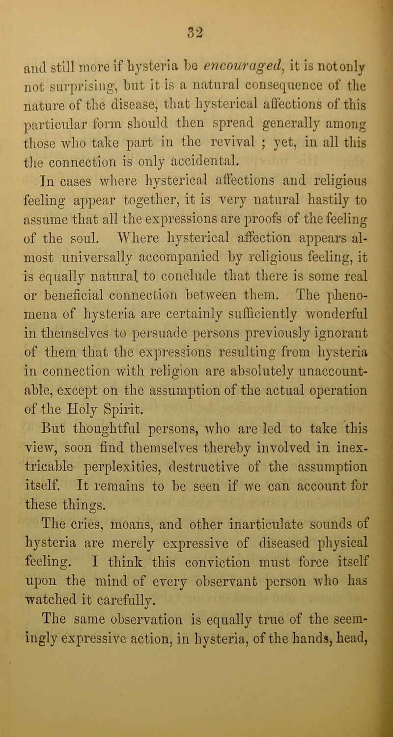and still more if hysteria he encouraged, it is not only not surprising, hut it is a natural consequence of the nature of the disease, that hysterical affections of this particular form should then spread generally among those who take part in the revival ; yet, in all this the connection is only accidental. In cases where hysterical affections and religious feeling appear together, it is very natural hastily to assume that all the expressions are proofs of the feeling of the soul. Where hysterical affection appears al- most universally accompanied by religious feeling, it is equally natural to conclude that there is some real or beneficial connection between them. The pheno- mena of hysteria are certainly sufficiently wonderful in themselves to persuade persons previously ignorant of them that the expressions resulting from hysteria in connection with religion are absolutely unaccount- able, except on the assumption of the actual operation of the Holy Spirit. But thoughtful persons, who are led to take this view, soon find themselves thereby involved in inex- tricable perplexities, destructive of the assumption itself. It remains to be seen if we can account for these things. The cries, moans, and other inarticulate sounds of hysteria are merely expressive of diseased physical feeling. I think this conviction must force itself upon the mind of every observant person who has watched it carefully. The same observation is equally true of the seem- ingly expressive action, in hysteria, of the hands, head,