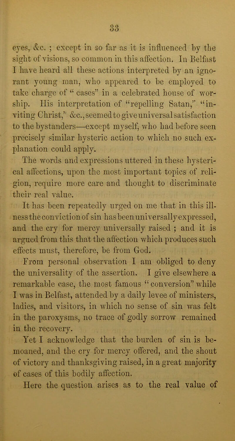 sight of visions, so common in this affection. In Belfast I have heard all these actions interpreted by an igno- rant young man, who appeared to be employed to take charge of “ cases” in a celebrated house of wor- ship. Ilis interpretation of “repelling Satan,” “in- viting Christ,” &c.,seemedto give universal satisfaction to the bystanders—except myself, who had before seen precisely similar hysteric action to which no such ex- planation could apply. The words and expressions uttered in these hysteri- cal affections, upon the most important topics of reli- gion, require more care and thought to discriminate their real value. It has been repeatedly urged on me that in this ill- ness the conviction of sin has been universally expressed, and the cry for mercy universally raised ; and it is argued from this that the affection which produces such effects must, therefore, be from God. From personal observation I am obliged to deny the universality of the assertion. I give elsewhere a remarkable case, the most famous “ conversion” while I was in Belfast, attended by a daily levee of ministers, ladies, and visitors, in which no sense of sin was felt in the paroxysms, no trace of godly sorrow remained in the recovery. Yet I acknowledge that the burden of sin is be- moaned, and the cry for mercy offered, and the shout of victory and thanksgiving raised, in a great majority of cases of this bodily affection. Here the question arises as to the real value of