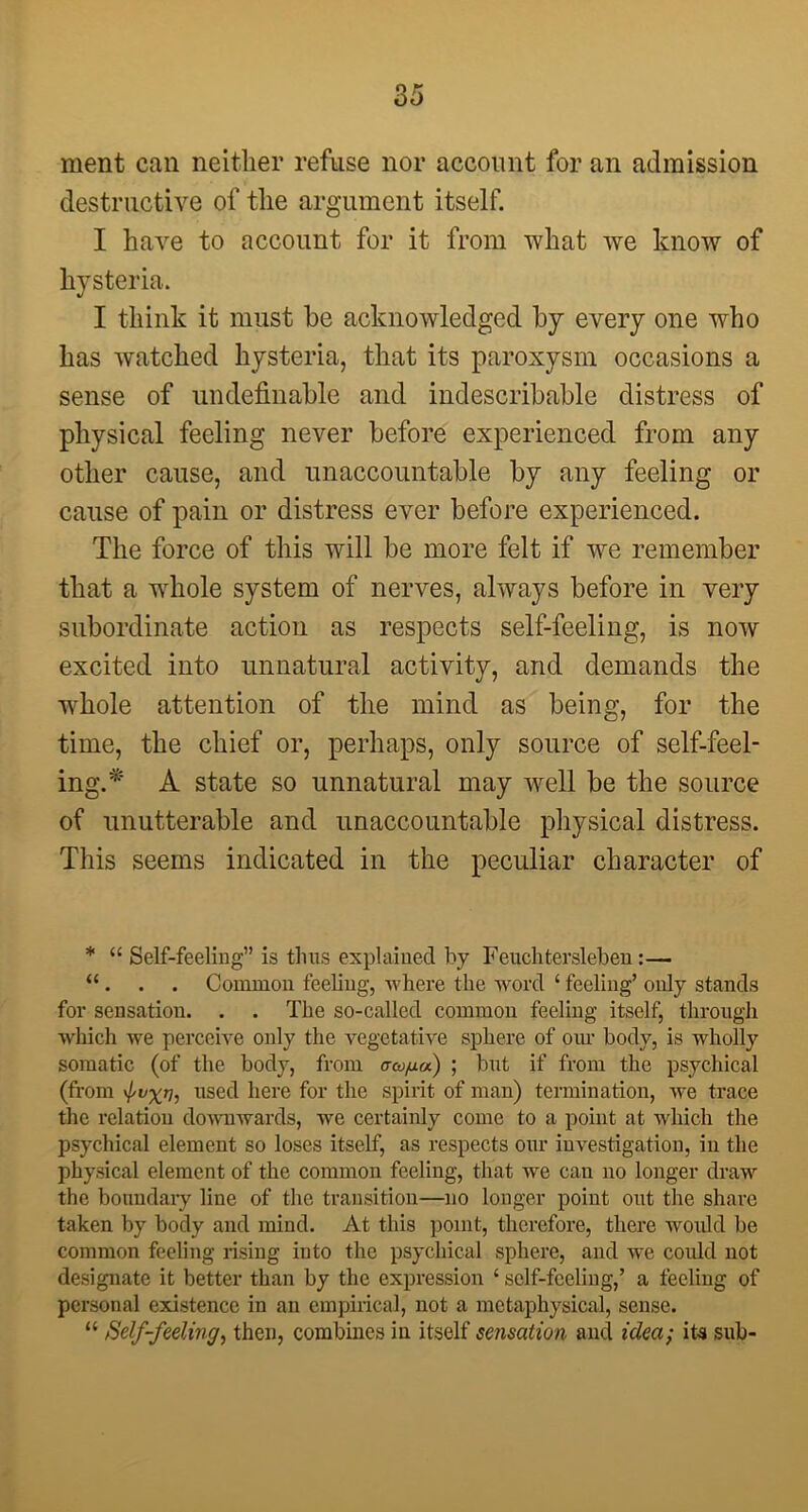 ment can neither refuse nor account for an admission destructive of the argument itself. I have to account for it from what we know of hysteria. I think it must he acknowledged by every one who has watched hysteria, that its paroxysm occasions a sense of undefinable and indescribable distress of physical feeling never before experienced from any other cause, and unaccountable by any feeling or cause of pain or distress ever before experienced. The force of this will be more felt if we remember that a whole system of nerves, always before in very subordinate action as respects self-feeling, is now excited into unnatural activity, and demands the w'hole attention of the mind as being, for the time, the chief or, perhaps, only source of self-feel- ing.* A state so unnatural may well be the source of unutterable and unaccountable physical distress. This seems indicated in the peculiar character of * “ Self-feeling” is thus explained by Feuchtersleben:— “ . . . Common feeling, where the word ‘ feeling’ only stands for sensation. . . The so-called common feeling itself, through which we perceive only the vegetative sphere of our body, is wholly somatic (of the body, from aa/xa) ; but if from the psychical (from 'I'WX'T], used here for the spirit of man) termination, we trace the relation downwards, we certainly come to a point at which the psychical element so loses itself, as respects our investigation, in the physical element of the common feeling, that we can no longer draw the boundary line of the transition—no longer point out the share taken by body and mind. At this point, therefore, there would be common feeling rising into the psychical sphere, and we could not designate it better than by the expression ‘ self-feeling,’ a feeling of personal existence in an empirical, not a metaphysical, sense. “ Self-feeling, then, combines in itself sensation and idea; its sub-
