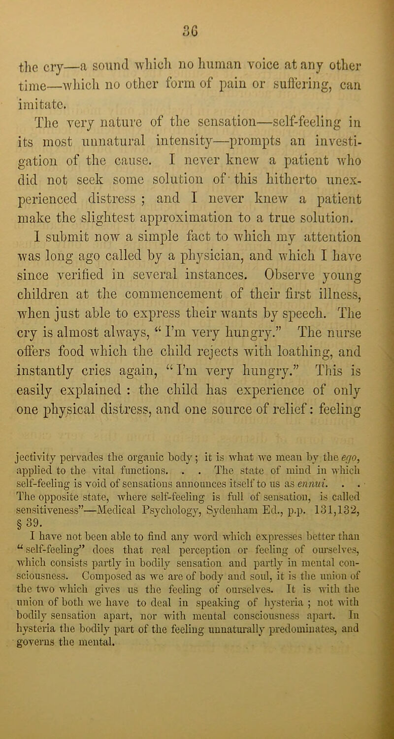 3G the cly—a sound which no human voice at any other time—which no other form of pain or suffering, can imitate. The very nature of the sensation—self-feeling in its most unnatural intensity—prompts an investi- gation of the cause. I never knew a patient who did not seek some solution of - this hitherto unex- perienced distress ; and I never knew a patient make the slightest approximation to a true solution. I submit now a simple fact to which my attention was long ago called by a physician, and which I have since verified in several instances. Observe young children at the commencement of their first illness, when just able to express their wants by speech. The cry is almost always, “ I’m very hungry.” The nurse offers food which the child rejects with loathing, and instantly cries again, “ I’m very hungry.” This is easily explained : the child has experience of only one physical distress, and one source of relief: feeling jectivity pervades the organic body; it is what we mean by the ego, applied to the vital functions. . . The state of mind in which self-feeling is void of sensations announces itself to us as ennui. . . The opposite state, where self-feeling is full of sensation, is called sensitiveness”—Medical Psychology, Sydenham Ed., p.p. 131,132, § 39. I have not been able to find any word which expresses better than u self-feeling” does that real perception or feeling of ourselves, which consists partly in bodily sensation and partly in mental con- sciousness. Composed as we are of body and soul, it is the union of the two which gives us the feeling of ourselves. It is with the union of both we have to deal in speaking of hysteria ; not with bodily sensation apart, nor with mental consciousness apart. In hysteria the bodily part of the feeling unnaturally predominates, and governs the mental.