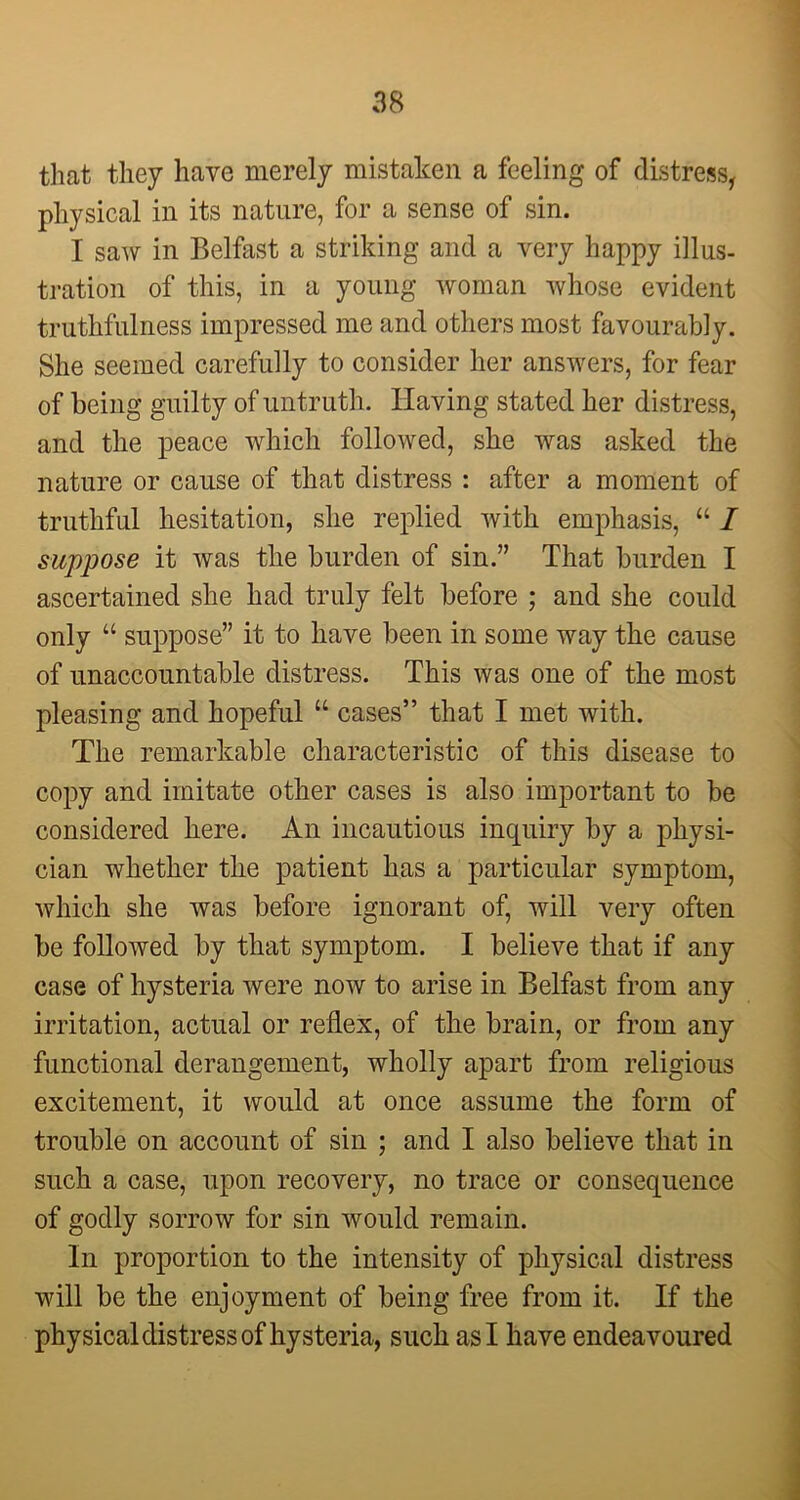 that they have merely mistaken a feeling of distress, physical in its nature, for a sense of sin. I saw in Belfast a striking and a very happy illus- tration of this, in a young woman whose evident truthfulness impressed me and others most favourably. She seemed carefully to consider her answers, for fear of being guilty of untruth. Having stated her distress, and the peace which followed, she was asked the nature or cause of that distress : after a moment of truthful hesitation, she replied with emphasis, “ I suppose it was the burden of sin.” That burden I ascertained she had truly felt before ; and she could only “ suppose” it to have been in some way the cause of unaccountable distress. This was one of the most pleasing and hopeful “ cases” that I met with. The remarkable characteristic of this disease to copy and imitate other cases is also important to be considered here. An incautious inquiry by a physi- cian whether the patient has a particular symptom, which she was before ignorant of, will very often be followed by that symptom. I believe that if any case of hysteria were now to arise in Belfast from any irritation, actual or reflex, of the brain, or from any functional derangement, wholly apart from religious excitement, it would at once assume the form of trouble on account of sin ; and I also believe that in such a case, upon recovery, no trace or consequence of godly sorrow for sin would remain. In proportion to the intensity of physical distress will be the enjoyment of being free from it. If the physical distress of hysteria, such as I have endeavoured