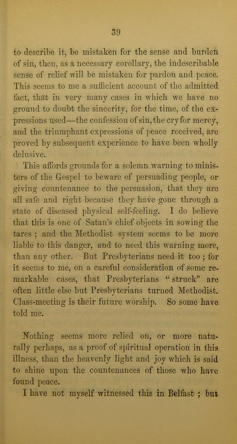 to describe it, be mistaken for the sense and burden of sin, then, as a necessary corollary, the indescribable sense of relief will be mistaken for pardon and peace. This seems to me a sufficient account of the admitted fact, that in very many cases in which we have no ground to doubt the sincerity, for the time, of the ex- pressions used—the confession of sin, the cry for mercy, and the triumphant expressions of peace received, are proved by subsequent experience to have been wholly delusive. This affords grounds for a solemn warning to minis- ters of the Gospel to beware of persuading people, or giving countenance to the persuasion, that they are all safe and right because they have gone through a state of diseased physical self-feeling. I do believe that this is one of Satan’s chief objects in sowing the tares ; and the Methodist system seems to be more liable to this danger, and to need this warning more, than any other. But Presbyterians need it too ; for it seems to me, on a careful consideration of some re- markable cases, that Presbyterians “ struck” are often little else but Presbyterians turned Methodist. Class-meeting is their future worship. So some have told me. Nothing seems more relied on, or more natu- rally perhaps, as a proof of spiritual operation in this illness, than the heavenly light and joy which is said to shine upon the countenances of those who have found peace. I have not myself witnessed this in Belfast ; but