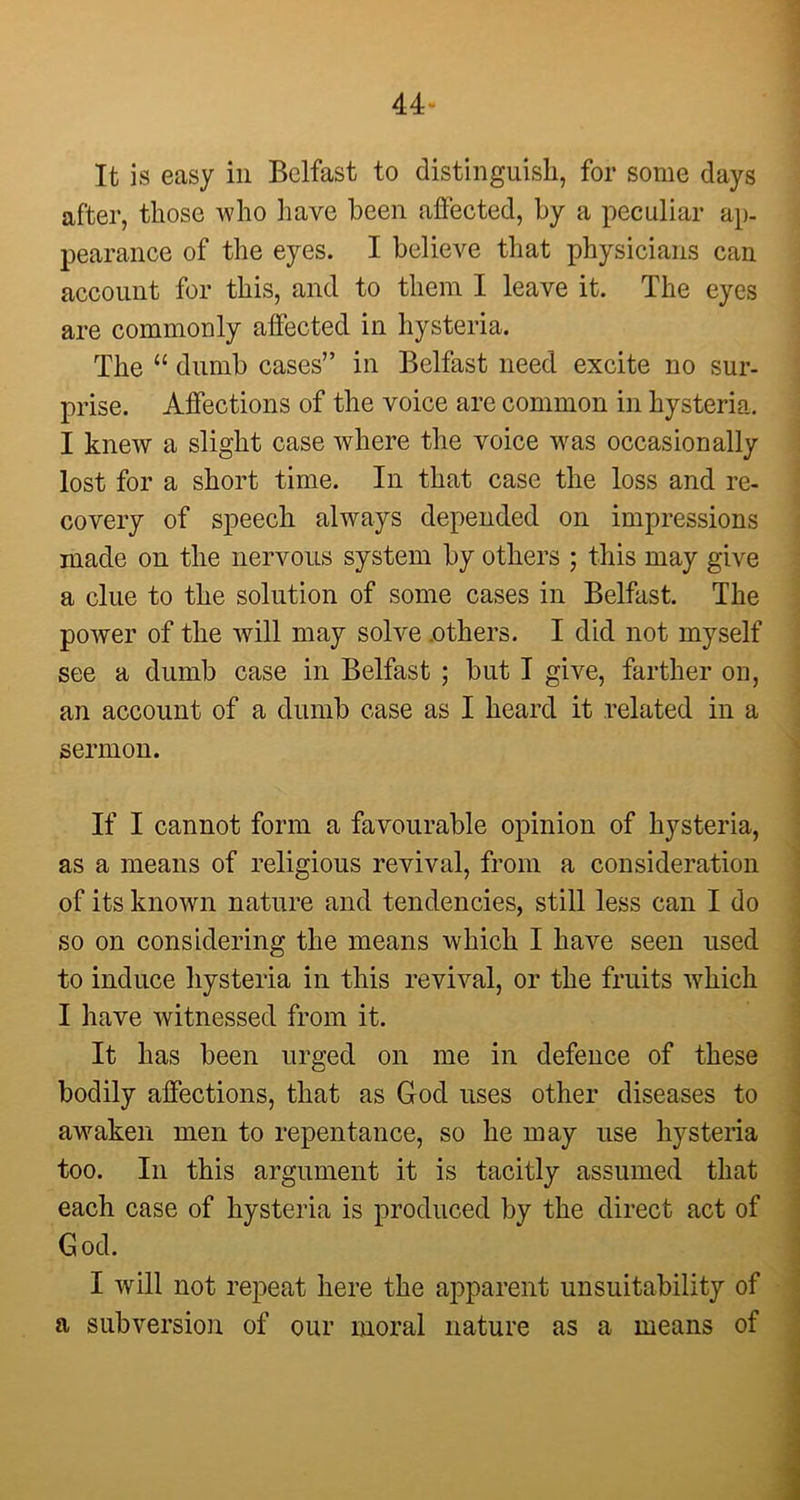 44- It is easy in Belfast to distinguish, for some days after, those who have been affected, by a peculiar ap- pearance of the eyes. I believe that physicians can account for this, and to them I leave it. The eyes are commonly affected in hysteria. The “ dumb cases” in Belfast need excite no sur- prise. Affections of the voice are common in hysteria. I knew a slight case where the voice was occasionally lost for a short time. In that case the loss and re- covery of speech always depended on impressions made on the nervous system by others ; this may give a clue to the solution of some cases in Belfast. The power of the will may solve .others. I did not myself see a dumb case in Belfast ; but I give, farther on, an account of a dumb case as I heard it related in a sermon. If I cannot form a favourable opinion of hysteria, as a means of religious revival, from a consideration of its known nature and tendencies, still less can I do so on considering the means which I have seen used to induce hysteria in this revival, or the fruits which I have witnessed from it. It has been urged on me in defence of these bodily affections, that as God uses other diseases to awaken men to repentance, so he may use hysteria too. In this argument it is tacitly assumed that each case of hysteria is produced by the direct act of God. I will not repeat here the apparent unsuitability of a subversion of our moral nature as a means of