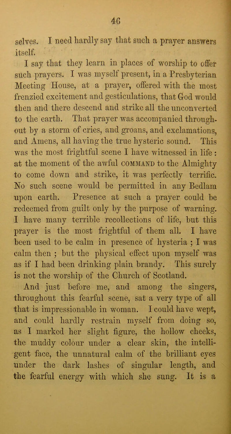 4G selves. I need hardly say that such a prayer answers itself, I say that they learn in places of worship to offer such prayers. I was myself present, in a Presbyterian Meeting House, at a prayer, offered with the most frenzied excitement and gesticulations, that God would then and there descend and strike all the unconverted to the earth. That prayer was accompanied through- out by a storm of cries, and groans, and exclamations, and Amens, all having the true hysteric sound. This was the most frightful scene I have witnessed in life: at the moment of the awful command to the Almighty to come down and strike, it was perfectly terrific. No such scene would be permitted in any Bedlam upon earth. Presence at such a prayer could be redeemed from guilt only by the purpose of warning. I have many terrible recollections of life, but this prayer is the most frightful of them all. I have been used to be calm in presence of hysteria ; I was calm then ; but the physical effect upon myself was as if I had been drinking plain brandy. This surely is not the worship of the Church of Scotland. And just before me, and among the singers, throughout this fearful scene, sat a very type of all that is impressionable in woman. I could have wept, and could hardly restrain myself from doing so, as I marked her slight figure, the hollow cheeks, the muddy colour under a clear skin, the intelli- gent face, the unnatural calm of the brilliant eyes under the dark lashes of singular length, and the fearful energy with which she sung. It is a