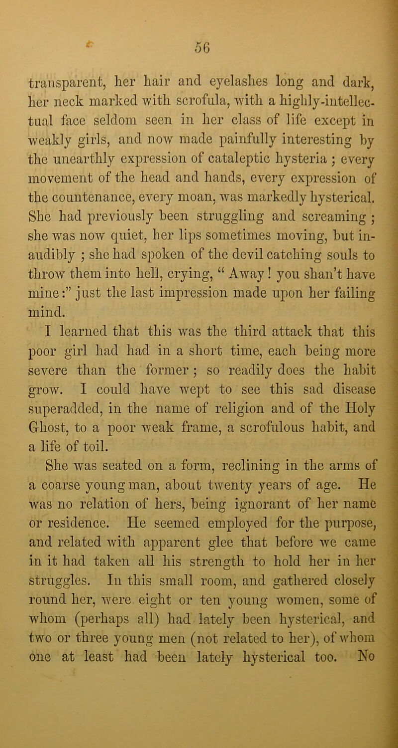 * transparent, her hair and eyelashes long and dark, her neck marked with scrofula, with a highly-intellec- tual face seldom seen in her class of life except in weakly girls, and now made painfully interesting by the unearthly expression of cataleptic hysteria ; every movement of the head and hands, every expression of the countenance, every moan, was markedly hysterical. She had previously been struggling and screaming ; she was now quiet, her lips sometimes moving, but in- audibly ; she had spoken of the devil catching souls to throw them into hell, crying, “ Away! you shan’t have mine:” just the last impression made upon her failing mind. I learned that this was the third attack that this poor girl had had in a short time, each being more severe than the former ; so readily does the habit grow. I could have wept to see this sad disease superadded, in the name of religion and of the Holy Ghost, to a poor weak frame, a scrofulous habit, and a life of toil. She was seated on a form, reclining in the arms of a coarse young man, about twenty years of age. He was no relation of hers, being ignorant of her name or residence. He seemed employed for the purpose, and related with apparent glee that before we came in it had taken all his strength to hold her in her struggles. In this small room, and gathered closely round her, were eight or ten young women, some of whom (perhaps all) had lately been hysterical, and two or three young men (not related to her), of whom one at least had been lately hysterical too. No