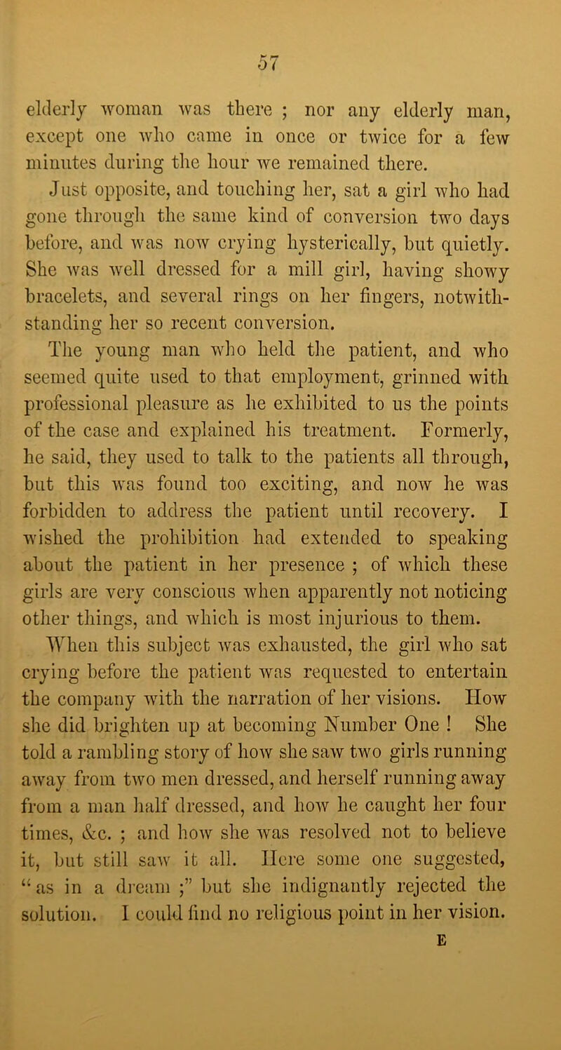 elderly woman was there ; nor any elderly man, except one who came in once or twice for a few minutes during the hour we remained there. Just opposite, and touching her, sat a girl who had gone through the same kind of conversion two days before, and was now crying hysterically, but quietly. She was well dressed for a mill girl, having showy bracelets, and several rings on her fingers, notwith- standing her so recent conversion. The young man who held the patient, and who seemed quite used to that employment, grinned with professional pleasure as he exhibited to us the points of the case and explained his treatment. Formerly, he said, they used to talk to the patients all through, but this was found too exciting, and now lie was forbidden to address the patient until recovery. I wished the prohibition had extended to speaking about the patient in her presence ; of which these girls are very conscious when apparently not noticing other things, and which is most injurious to them. When this subject was exhausted, the girl who sat crying before the patient was requested to entertain the company with the narration of her visions. ITow she did brighten up at becoming Number One I She told a rambling story of how she saw two girls running away from two men dressed, and herself running away from a man half dressed, and how he caught her four times, &c. ; and how she was resolved not to believe it, but still saw it all. Here some one suggested, “as in a dream but she indignantly rejected the solution. I could find no religious point in her vision.