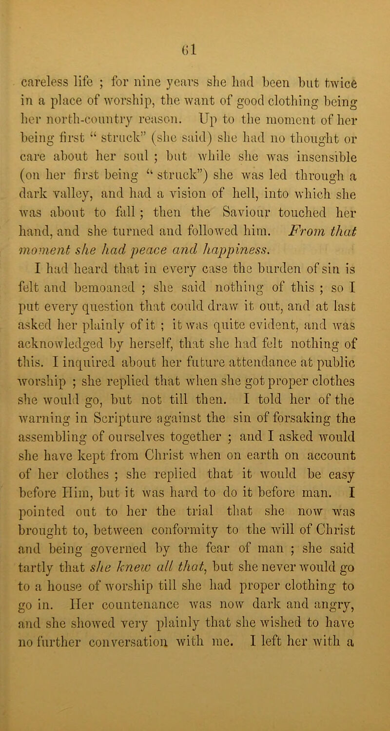 (51 careless life ; for nine years she had been but twice in a place of worship, the want of good clothing being her north-country reason. Up to the moment of her being first “ struck” (she said) she had no thought or care about her soul ; but while she was insensible (on her first being “ struck”) she was led through a dark valley, and had a vision of hell, into which she was about to fall ; then the Saviour touched her hand, and she turned and followed him. From that moment she had peace and happiness. I had heard that in every case the burden of sin is felt and bemoaned ; she said nothing of this ; so I put every question that could draw it out, and at last asked her plainly of it ; it was quite evident, and was acknowledged by herself, that she had felt nothing of this. I inquired about her future attendance at public worship ; she replied that when she got proper clothes she would go, but not till then. I told her of the warning in Scripture against the sin of forsaking the assembling of ourselves together ; and I asked would she have kept from Christ when on earth on account of her clothes ; she replied that it would be easy- before Him, but it was hard to do it before man. I pointed out to her the trial that she now was brought to, between conformity to the will of Christ and being governed by the fear of man ; she said tartly that she knew all that, but she never would go to a house of worship till she had proper clothing to go in. Her countenance was now dark and angry, and she showed very plainly that she wished to have no further conversation with me. I left her with a
