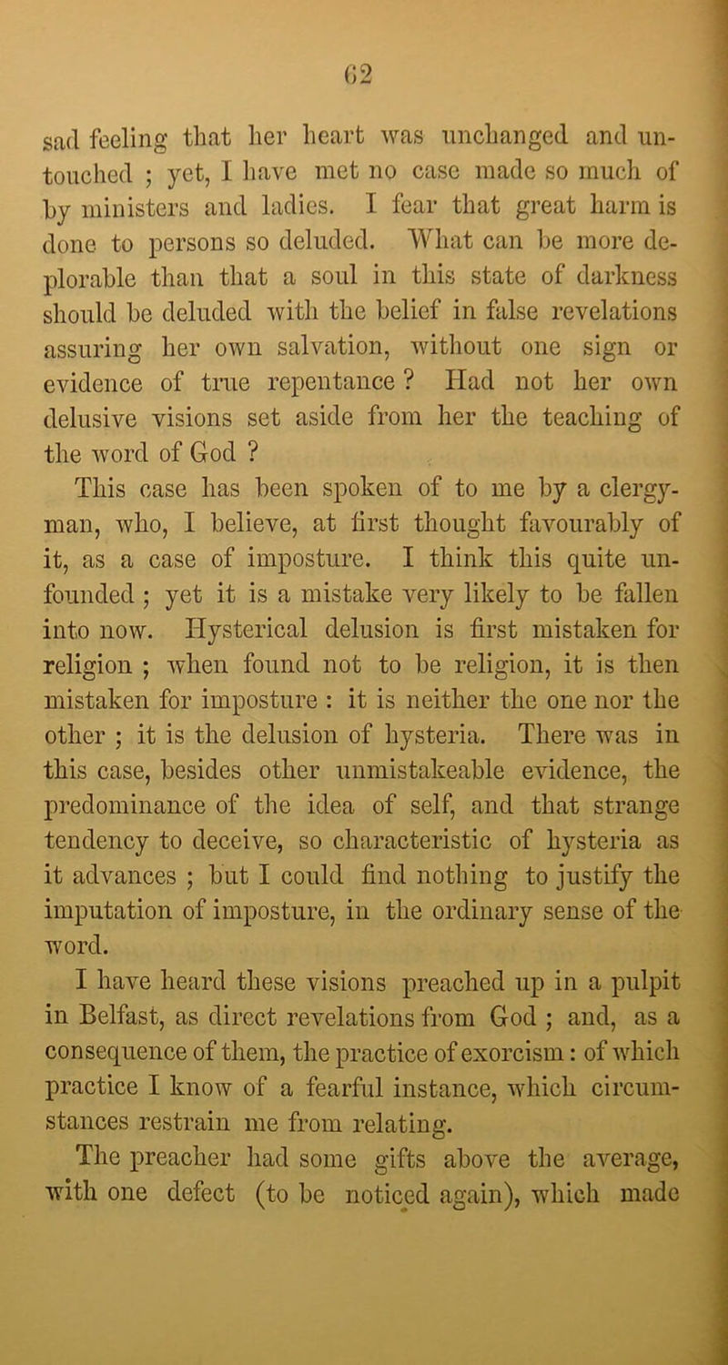 (J2 sad feeling that her heart was unchanged and un- touched ; yet, I have met no case made so much of by ministers and ladies. I fear that great harm is done to persons so deluded. What can be more de- plorable than that a soul in this state of darkness should be deluded with the belief in false revelations assuring her own salvation, without one sign or evidence of true repentance ? Had not her own delusive visions set aside from her the teaching of the word of God ? This case has been spoken of to me by a clergy- man, who, I believe, at first thought favourably of it, as a case of imposture. I think this quite un- founded ; yet it is a mistake very likely to be fallen into now. Hysterical delusion is first mistaken for religion ; when found not to be religion, it is then mistaken for imposture : it is neither the one nor the other ; it is the delusion of hysteria. There was in this case, besides other unmistakeable evidence, the predominance of the idea of self, and that strange tendency to deceive, so characteristic of hysteria as it advances ; but I could find nothing to justify the imputation of imposture, in the ordinary sense of the word. I have heard these visions preached up in a pulpit in Belfast, as direct revelations from God ; and, as a consequence of them, the practice of exorcism: of which practice I know of a fearful instance, which circum- stances restrain me from relating. The preacher had some gifts above the average, with one defect (to be noticed again), which made