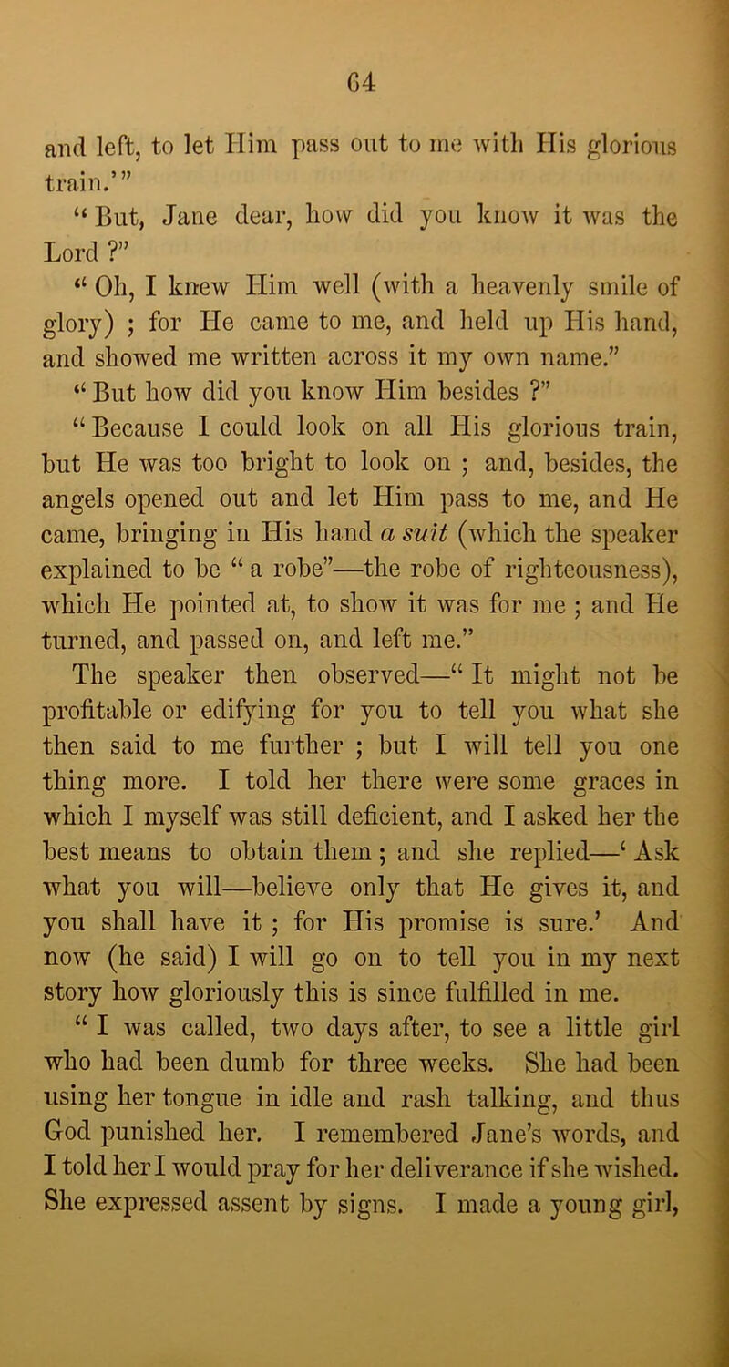 G4 and left, to let Him pass out to me with His glorious train.’” “ But, Jane dear, how did you know it was the Lord ?” “ Oh, I knew Him well (with a heavenly smile of glory) ; for He came to me, and held up His hand, and showed me written across it my own name.” “ But how did you know Him besides ?” “ Because I could look on all His glorious train, but He was too bright to look on ; and, besides, the angels opened out and let Him pass to me, and He came, bringing in His hand a suit (which the speaker explained to be “ a robe”—the robe of righteousness), which He pointed at, to show it was for me ; and He turned, and passed on, and left me.” The speaker then observed—“ It might not be profitable or edifying for you to tell you what she then said to me further ; but I will tell you one thing more. I told her there were some graces in which I myself was still deficient, and I asked her the best means to obtain them ; and she replied—‘ Ask what you will—believe only that He gives it, and you shall have it ; for His promise is sure.’ And now (he said) I will go on to tell you in my next story how gloriously this is since fulfilled in me. “ I was called, two days after, to see a little girl who had been dumb for three weeks. She had been using her tongue in idle and rash talking, and thus God punished her. I remembered Jane’s words, and I told her I would pray for her deliverance if she wished. She expressed assent by signs. I made a young girl,