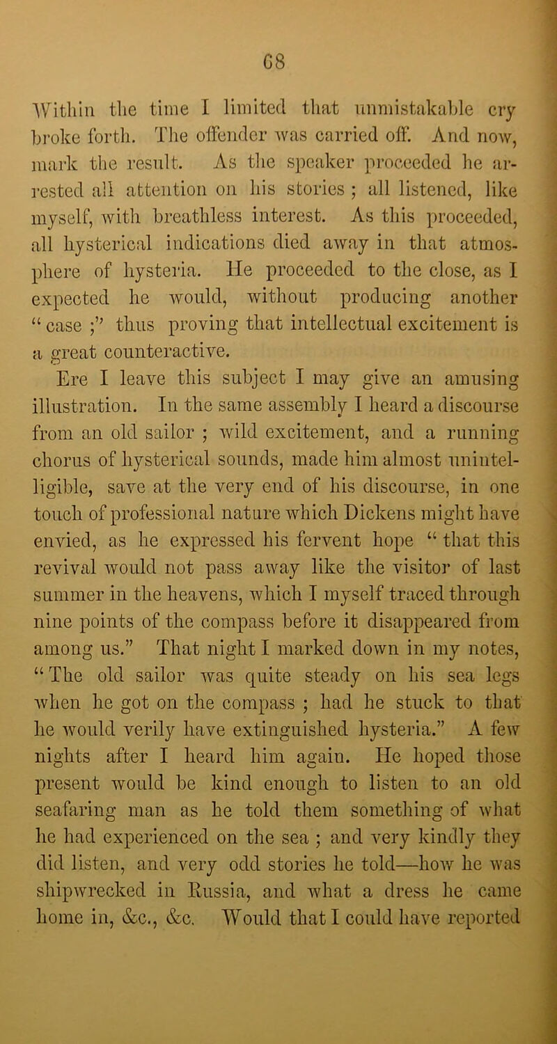 G8 Within the time I limited that unmistakable cry broke forth. The offender was carried off. And now, mark the result. As the speaker proceeded he ar- rested all attention on his stories ; all listened, like myself, with breathless interest. As this proceeded, all hysterical indications died away in that atmos- phere of hysteria. He proceeded to the close, as 1 expected he would, without producing another “ case thus proving that intellectual excitement is a great counteractive. Ere I leave this subject I may give an amusing illustration. In the same assembly I heard a discourse from an old sailor ; wild excitement, and a running chorus of hysterical sounds, made him almost unintel- ligible, save at the very end of his discourse, in one touch of professional nature which Dickens might have envied, as he expressed his fervent hope “ that this revival would not pass away like the visitor of last summer in the heavens, which I myself traced through nine points of the compass before it disappeared from among us.” That night I marked down in my notes, “ The old sailor was quite steady on his sea legs when he got on the compass ; had he stuck to that he would verily have extinguished hysteria.” A few nights after I heard him again. He hoped those present would be kind enough to listen to an old seafaring man as he told them something of what he had experienced on the sea ; and very kindly they did listen, and very odd stories he told—how he was shipwrecked in Russia, and what a dress he came