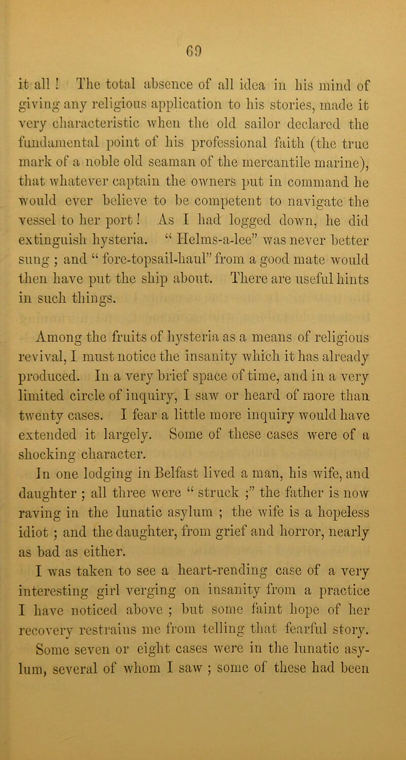 it all ! The total absence of all idea in his mind of giving any religious application to his stories, made it very characteristic when the old sailor declared the fundamental point of his professional faith (the true mark of a noble old seaman of the mercantile marine), that whatever captain the owners put in command he would ever believe to be competent to navigate the vessel to her port! As I had logged down, he did extinguish hysteria. “ Helms-a-lee” was never better sung ; and “ fore-topsail-haul” from a good mate would then have put the ship about. There are useful hints in such things. Among the fruits of hysteria as a means of religious revival, I must notice the insanity which it has already produced. In a very brief space of time, and in a very limited circle of inquiry, I saw or heard of more than twenty cases. I fear a little more inquiry would have extended it largely. Some of these cases were of a shocking character. In one lodging in Belfast lived a man, his wife, and daughter ; all three were “ struck the father is now raving in the lunatic asylum ; the wife is a hopeless idiot ; and the daughter, from grief and horror, nearly as bad as either. I was taken to see a heart-rending case of a very interesting girl verging on insanity from a practice I have noticed above ; but some faint hope of her recovery restrains me from telling that fearful story. Some seven or eight cases were in the lunatic asy- lum, several of whom I saw ; some of these had been