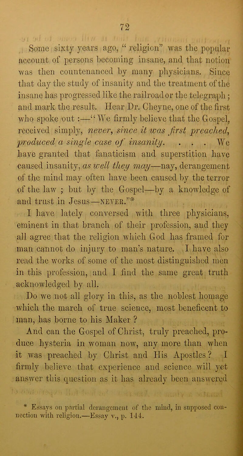 Some sixty years ago, “ religion” was the popular account of persons becoming insane, and that notion was then countenanced by many physicians. Since that clay the study of insanity and the treatment of the insane has progressed like the railroad or the telegraph • and mark the result. Hear Dr. Clieyne, one of the first who spoke out :—“ We firmly believe that the Gospel, received simply, never, since it ivas first jn'eached, produced a single case of insanity. . . . Wre have granted that fanaticism and superstition have caused insanity, as well they may—nay, derangement of tiie mind may often have been caused by the terror of the law ; but by the Gospel—by a knowledge of and trust in Jesus—never.”* I have lately conversed with three physicians, eminent in that branch of their profession, and they all agree that the religion which God has framed for man cannot do injury to man’s nature. I have also read the works of some of the most distinguished men in this profession, and I find the same great truth acknowledged by all. Do we not all glory in this, as the noblest homage which the march of true science, most beneficent to man, has borne to his Maker ? And can the Gospel of Christ, truly preached, pro- duce hysteria in woman now, any more than when it was preached by Christ and His Apostles? I firmly believe that experience and science will yet answer this question as it has already been answered * Essays on partial derangement of the mind, in supposed con- nection with religion.—Essay v., p. 144.