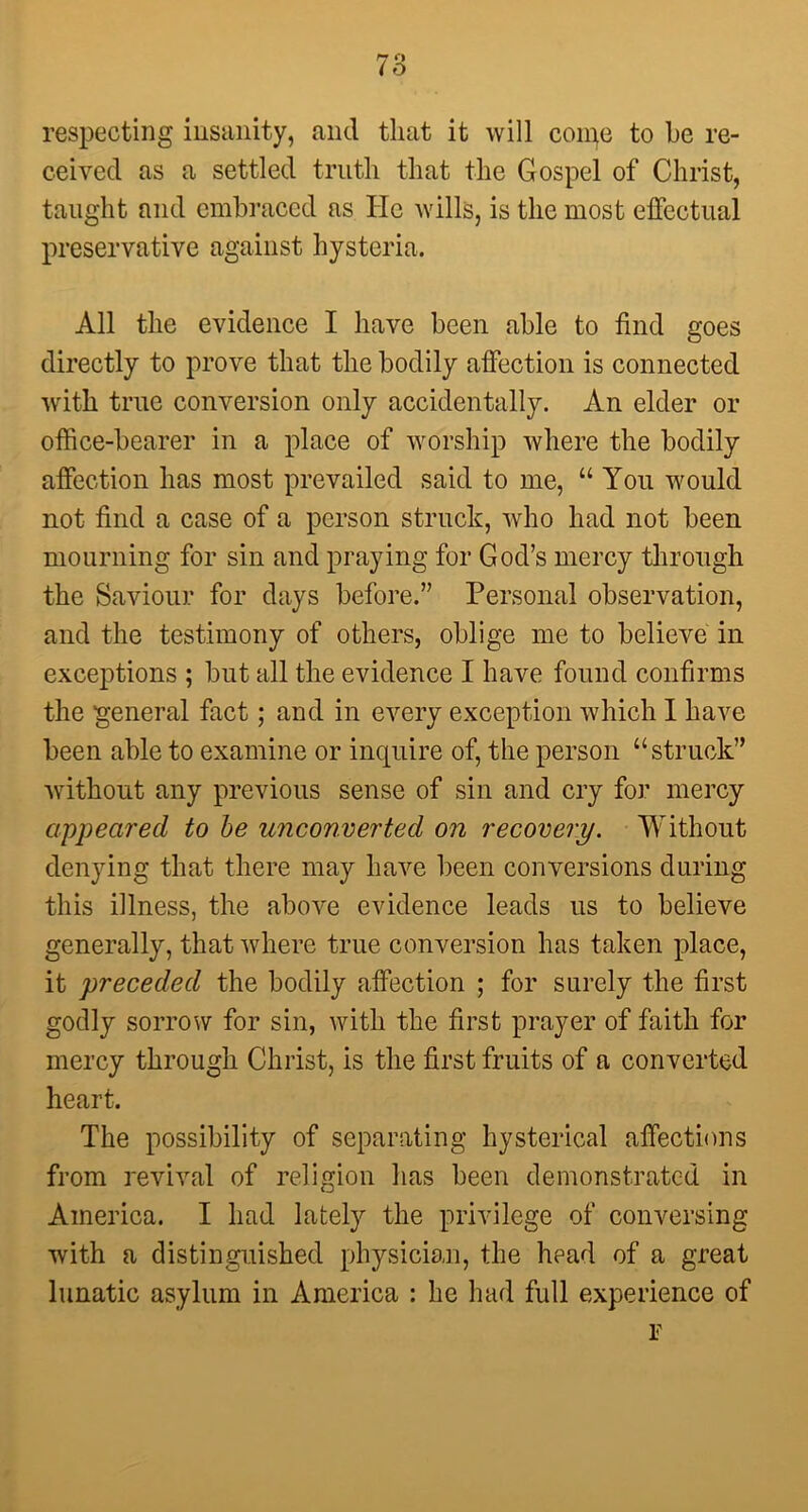 i O respecting insanity, and that it will coipe to be re- ceived as a settled truth that the Gospel of Christ, taught and embraced as He Avills, is the most effectual preservative against hysteria. All the evidence I have been able to find goes directly to prove that the bodily affection is connected with true conversion only accidentally. An elder or office-bearer in a place of worship where the bodily affection has most prevailed said to me, “ You would not find a case of a person struck, who had not been mourning for sin and praying for God’s mercy through the Saviour for days before.” Personal observation, and the testimony of others, oblige me to believe in exceptions ; but all the evidence I have found confirms the general fact; and in every exception which I have been able to examine or inquire of, the person “struck” without any previous sense of sin and cry for mercy appeared to be unconverted on recovery. Without denying that there may have been conversions during this illness, the above evidence leads us to believe generally, that where true conversion has taken place, it preceded the bodily affection ; for surely the first godly sorrow for sin, with the first prayer of faith for mercy through Christ, is the first fruits of a converted heart. The possibility of separating hysterical affections from revival of religion has been demonstrated in America. I had lately the privilege of conversing with a distinguished physician, the head of a great lunatic asylum in America : he had full experience of F