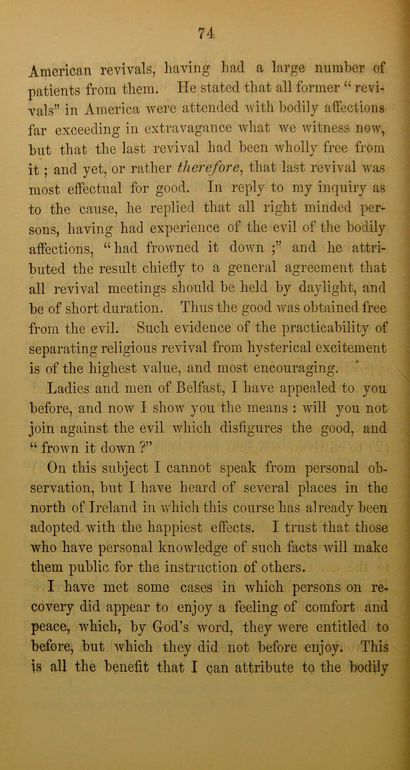 American revivals, having had a large number of patients from them. He stated that all former “ revi- vals” in America were attended with bodily affections far exceeding in extravagance what we witness now, but that the last revival had been wholly free from it; and yet, or rather therefore, that last revival was most effectual for good. In reply to my inquiry as to the cause, he replied that all right minded per- sons, having had experience of the evil of the bodily affections, “had frowned it down and he attri- buted the result chiefly to a general agreement that all revival meetings should be held by daylight, and be of short duration. Thus the good was obtained free from the evil. Such evidence of the practicability of separating religious revival from hysterical excitement is of the highest value, and most encouraging. Ladies and men of Belfast, I have appealed to you before, and now I show you the means : will you not join against the evil which disfigures the good, and “ frown it down ?” On this subject I cannot speak from personal ob- servation, but I have heard of several places in the north of Ireland in which this course has already been adopted with the happiest effects. I trust that those who have personal knowledge of such facts will make them public for the instruction of others. I have met some cases in which persons on re- covery did appear to enjoy a feeling of comfort and peace, which, by G-od’s word, they were entitled to before, but which they did not before enjoy. This is all the benefit that I can attribute to the bodily