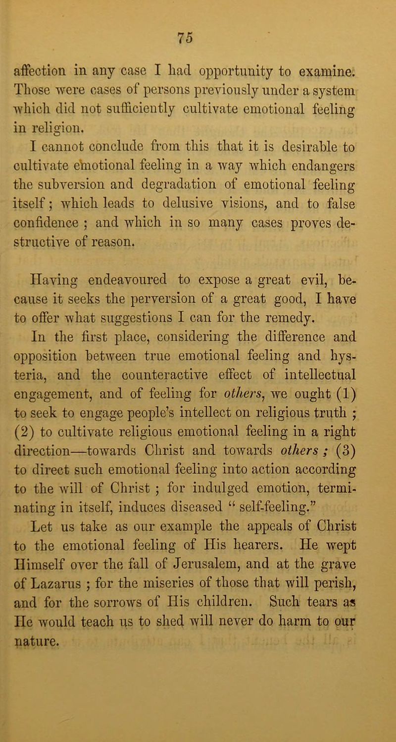 affection in any case I had opportunity to examine. Those were cases of persons previously under a system which did not sufficiently cultivate emotional feeling in religion. I cannot conclude from this that it is desirable to cultivate etnotional feeling in a way which endangers the subversion and degradation of emotional feeling itself; which leads to delusive visions, and to false confidence ; and which in so many cases proves de- structive of reason. Having endeavoured to expose a great evil, be- cause it seeks the perversion of a great good, I have to offer what suggestions I can for the remedy. In the first place, considering the difference and opposition between true emotional feeling and hys- teria, and the counteractive effect of intellectual engagement, and of feeling for others, we ought (1) to seek to engage people’s intellect on religious truth ; (2) to cultivate religious emotional feeling in a right direction—towards Christ and towards others ; (3) to direct such emotional feeling into action according to the will of Christ ; for indulged emotion, termi- nating in itself, induces diseased “ self-feeling.” Let us take as our example the appeals of Christ to the emotional feeling of His hearers. He wept Himself over the fall of Jerusalem, and at the grave of Lazarus ; for the miseries of those that will perish, and for the sorrows of His children. Such tears as He would teach us to shed will never do harm to our • • * ; 6. » nature.