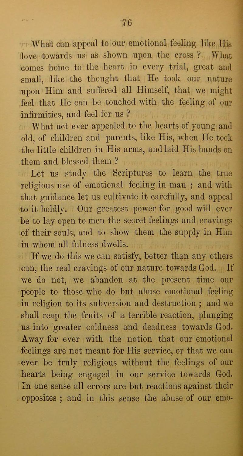 What can appeal to our emotional feeling like His love towards us as shown upon the cross ? What comes home to the heart in every trial, great and small, like the thought that He took our nature upon Him and suffered all Himself, that we might feel that He can he touched with the feeling of our infirmities, and feel for us ? What act ever appealed to the hearts of young and old, of children and parents, like His, when He took the little children in His arms, and laid His hands on them and blessed them ? Let us study the Scriptures to learn the true religious use of emotional feeling in man ; and with that guidance let us cultivate it carefully, and appeal to it boldly. Our greatest power for good will ever be to lay open to men the secret feelings and cravings of their souls, and to show them the supply in Him in whom all fulness dwells. If we do this we can satisfy, better than any others can, the real cravings of our nature towards God. If we do not, we abandon at the present time our people to those who do but abuse emotional feeling in religion to its subversion and destruction ; and we shall reap the fruits of a terrible reaction, plunging us into greater coldness and deadness towards God. Away for ever with the notion that our emotional feelings are not meant for His service, or that we can ever be truly religious without the feelings of our hearts being engaged in our service towards God. In one sense all errors are but reactions against their opposites ; and in this sense the abuse of our emo-