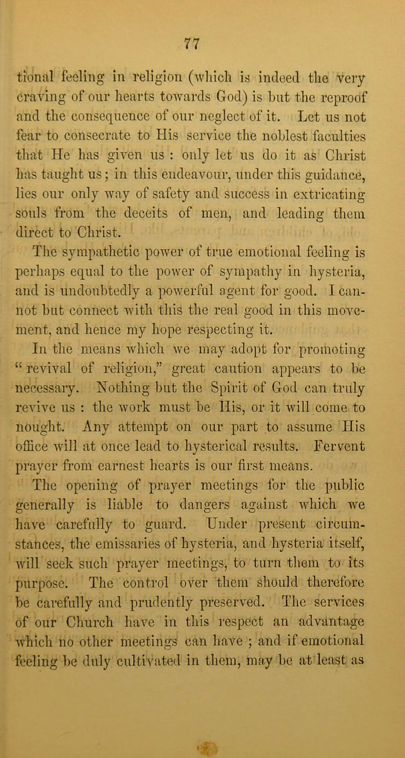 tional feeling in religion (which is indeed the very craving of our hearts towards God) is hut the reproof and the consequence of our neglect of it. Let us not fear to consecrate to His service the noblest faculties that He has given us : only let us do it as Christ has taught us; in this endeavour, under this guidance, lies our only way of safety and success in extricating souls from the deceits of men, and leading them direct to Christ. The sympathetic power of true emotional feeling is perhaps equal to the power of sympathy in hysteria, and is undoubtedly a powerful agent for good. I can- not but connect with this the real good in this move- ment, and hence my hope respecting it. In the means which we may adopt for promoting “ revival of religion,” great caution appears to be necessary. Nothing but the Spirit of God can truly revive us : the work must be His, or it will come to nought. Any attempt on our part to assume TIis office will at once lead to hysterical results. Fervent prayer from earnest hearts is our first means. The opening of prayer meetings for the public generally is liable to dangers against which we have carefully to guard. Under present circum- stances, the emissaries of hysteria, and hysteria itself, will seek such prayer meetings, to turn them to its purpose. The control over them should therefore be carefully and prudently preserved. The services of our Church have in this respect an advantage which no other meetings can have ; and if emotional feeling be duly cultivated in them, may be at least as