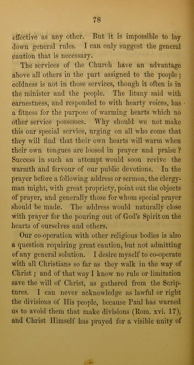 effective as any other. But it is impossible to lay down general rules. I can only suggest the general caution that is necessary. The services of the Church have an advantage above all others in the part assigned to the people; coldness is not in those services, though it often is in the minister and the people. The litany said with earnestness, and responded to with hearty voices, has a fitness for the purpose of warming hearts which no other service possesses. Why should we not make this our special service, urging on all who come that they will find that their own hearts will warm when their own tongues are loosed in prayer and praise ? Success in such an attempt would soon revive the warmth and fervour of our public devotions. In the prayer before a following address or sermon, the clergy- man might, with great propriety, point out the objects of prayer, and generally those for whom special prayer should be made. The address would naturally close with prayer for the pouring out of God’s Spirit on the hearts of ourselves and others. Our co-operation with other religious bodies is also a question requiring great caution, but not admitting of any general solution. I desire myself to co-operate with all Christians so far as they walk in the way of Christ; and of that way I know no rule or limitation save the will of Christ, as gathered from the Scrip- tures. I can never acknowledge as lawful or right the divisions of His people, because Paul has warned us to avoid them that make divisions (Rom. xvi. 17), and Christ Himself has prayed for a visible unity of