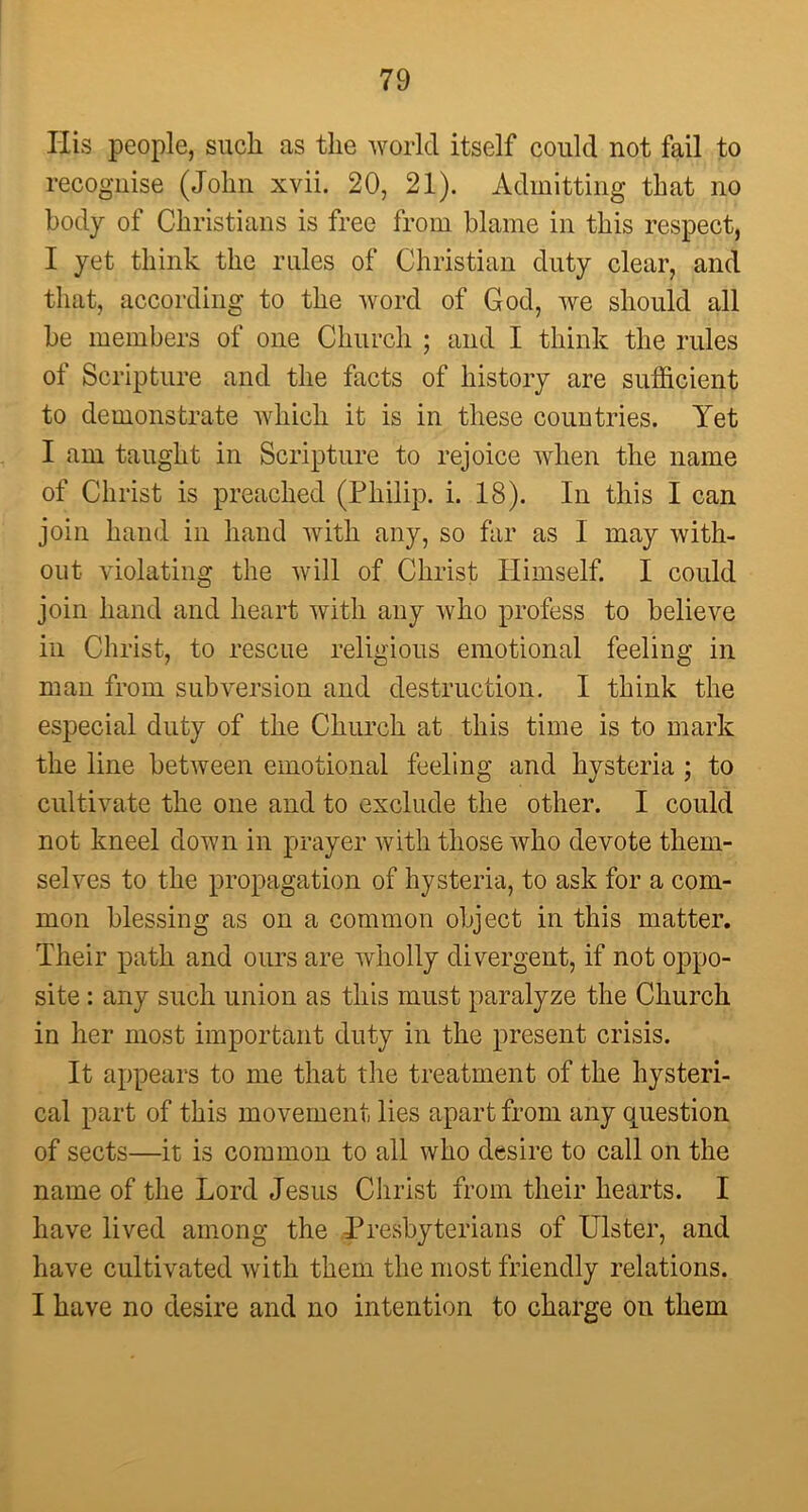 His people, such as the world itself could not fail to recognise (John xvii. 20, 21). Admitting that no body of Christians is free from blame in this respect, I yet think the rules of Christian duty clear, and that, according to the word of God, we should all he members of one Church ; and I think the rules of Scripture and the facts of history are sufficient to demonstrate which it is in these countries. Yet I am taught in Scripture to rejoice when the name of Christ is preached (Philip, i. 18). In this I can join hand in hand with any, so far as 1 may with- out violating the will of Christ Himself. I could join hand and heart with any who profess to believe in Christ, to rescue religious emotional feeling in man from subversion and destruction. I think the especial duty of the Church at this time is to mark the line between emotional feeling and hysteria ; to cultivate the one and to exclude the other. I could not kneel down in prayer with those who devote them- selves to the propagation of hysteria, to ask for a com- mon blessing as on a common object in this matter. Their path and ours are wholly divergent, if not oppo- site : any such union as this must paralyze the Church in her most important duty in the present crisis. It appears to me that the treatment of the hysteri- cal part of this movement lies apart from any question of sects—it is common to all who desire to call on the name of the Lord Jesus Christ from their hearts. I have lived among the Presbyterians of Ulster, and have cultivated with them the most friendly relations. I have no desire and no intention to charge on them