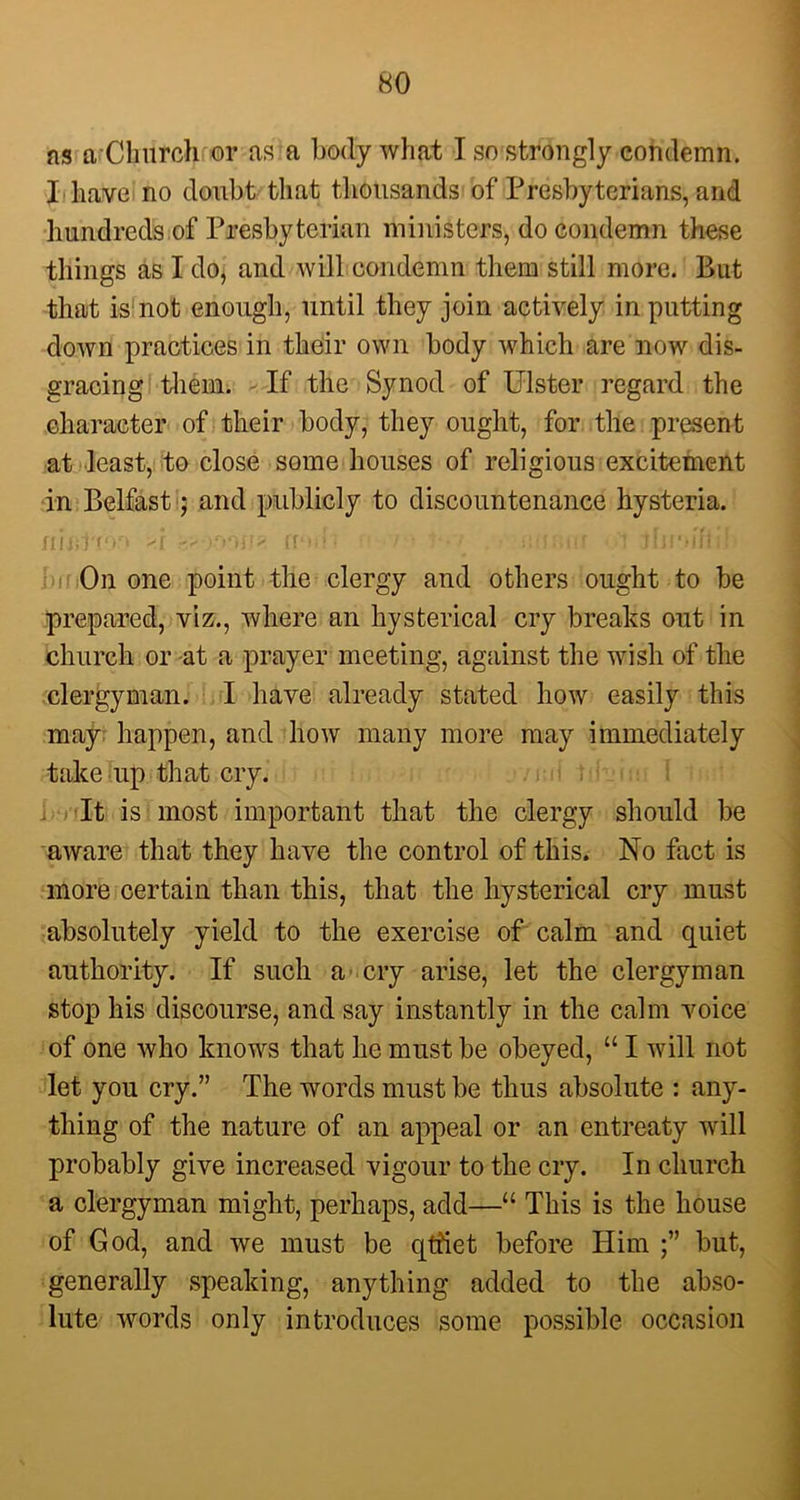 ns a Church or ns a body what I so strongly condemn. I have no doubt that thousands of Presbyterians, and hundreds of Presbyterian ministers, do condemn these things as I do, and will condemn them still more. But that is not enough, until they join actively in putting down practices in their own body which are now dis- gracing them. If the Synod of Ulster regard the character of their body, they ought, for the present at least, to close some houses of religious excitement in Belfast; and publicly to discountenance hysteria. iijbJtdo >i find'? ■ i ■ ■ iioi.iif i Jljmifid On one point the clergy and others ought to be prepared, viz., where an hysterical cry breaks out in church or at a prayer meeting, against the wish of the clergyman. I have already stated how easily this may happen, and how many more may immediately take up that cry. > }■< 1 It is most important that the clergy should be aware that they have the control of this. No fact is more certain than this, that the hysterical cry must absolutely yield to the exercise of calm and quiet authority. If such a cry arise, let the clergyman stop his discourse, and say instantly in the calm voice of one who knows that he must be obeyed, “ I will not let you cry.” The words must be thus absolute : any- thing of the nature of an appeal or an entreaty will probably give increased vigour to the cry. In church a clergyman might, perhaps, add—“ This is the house of God, and we must be qtfiet before Him but, generally speaking, anything added to the abso- lute words only introduces some possible occasion