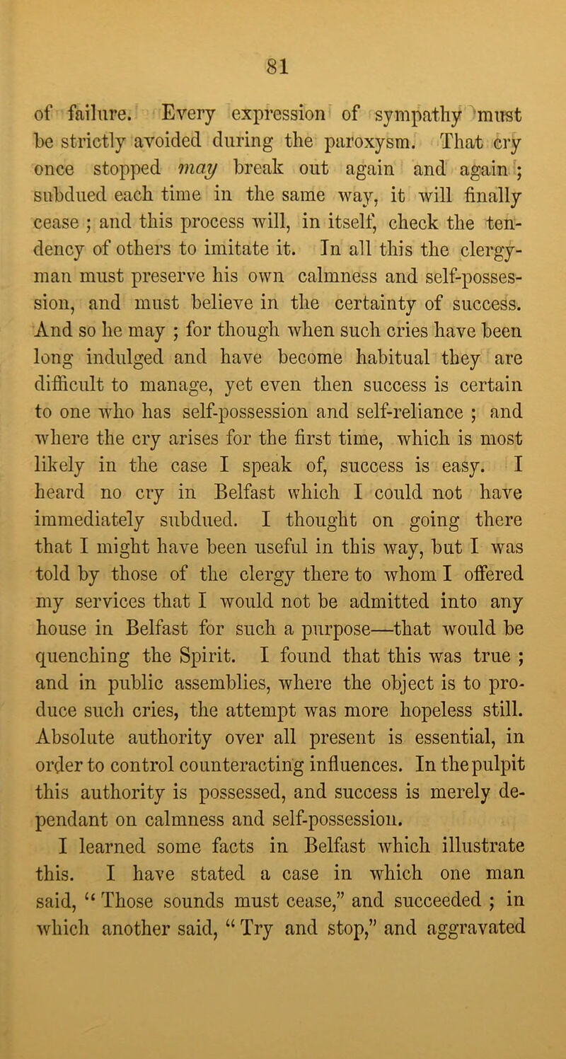 of failure. Every expression of sympathy mirst be strictly avoided during the paroxysm. That cry once stopped may break out again and again ; subdued each time in the same way, it will finally cease ; and this process will, in itself, check the ten- dency of others to imitate it. In all this the clergy- man must preserve his own calmness and self-posses- sion, and must believe in the certainty of success. And so he may ; for though when such cries have been long indulged and have become habitual they are difficult to manage, yet even then success is certain to one who has self-possession and self-reliance ; and where the cry arises for the first time, which is most likely in the case I speak of, success is easy. I heard no cry in Belfast which I could not have immediately subdued. I thought on going there that I might have been useful in this way, but I was told by those of the clergy there to whom I offered my services that I would not be admitted into any house in Belfast for such a purpose—that would be quenching the Spirit. I found that this was true ; and in public assemblies, where the object is to pro- duce such cries, the attempt was more hopeless still. Absolute authority over all present is essential, in order to control counteracting influences. In the pulpit this authority is possessed, and success is merely de- pendant on calmness and self-possession. I learned some facts in Belfast which illustrate this. I have stated a case in which one man said, 11 Those sounds must cease,” and succeeded ; in which another said, “ Try and stop,” and aggravated